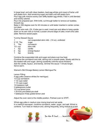 Im Not A Chef.......Salie292
In large bowl, and with clean beaters, beat egg whites and cream of tartar until
soft peaks form. Add remaining sugar and beat until stiff peaks form.
Pour egg yolk mixture evenly over stiffly beaten egg whites. Fold in until blended
and evenly colored.
Pour into prepared pan. With knife, cut through batter to remove air bubbles.
Smooth top.
Bake in 350 degree oven for 40 minutes or until tester inserted in center comes
out clean.
Cool on wire rack. (Or, if tube pan is used, invert pan and allow to hang upside
down on its own rack or funnel.) Loosen around edge of cake; invert onto cake
plate. Remove waxed paper.
Yummy Dessert Sauce
1 can evaporated skim milk - (14 oz), undiluted
2 1/2 Tbs sugar
2 Tbs cornstarch
1/3 cup skim milk
1 tsp vanilla
2 tsp orange liqueur
1 tsp brandy
Combine the evaporated milk and sugar and place over low heat.
Combine the cornstarch and milk, stirring into a smooth paste. Slowly add this to
the heated milk and sugar, stirring constantly until the sauce thickens.
Add the vanilla, liqueur, and brandy. Simmer the sauce 1 minute longer.
Serve warm.
Werner's Old Chicago Bakery Lemon Meringue Pie
Lemon Filling:
4 egg yolks (reserve whites for meringue)
1/3 cup cornstarch
1 1/2 cups water
1 1/3 cups sugar
1/4 teaspoon salt
3 tablespoons butter
1/2 cup lemon juice
1 (9-inch) pre-baked pie shell
1 tablespoon finely grated lemon zest
Adjust the oven rack to the middle position. Preheat oven to 375ºF.
Whisk egg yolks in medium size mixing bowl and set aside.
In a medium saucepan, combine cornstarch, water, sugar, and salt. Whisk to
combine. Turn heat on medium and, stirring frequently, bring mixture to a boil.
 