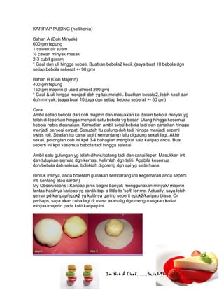 Im Not A Chef.......Salie292
KARIPAP PUSING (hellikonia)
Bahan A (Doh Minyak)
600 gm tepung
1 cawan air suam
½ cawan minyak masak
2-3 cubit garam
* Gaul dan uli hingga sebati. Buatkan bebola2 kecil. (saya buat 10 bebola dgn
setiap bebola seberat +- 90 gm)
Bahan B (Doh Majerin)
400 gm tepung
150 gm majerin (I used almost 200 gm)
* Gaul & uli hingga menjadi doh yg tak melekit. Buatkan bebola2, lebih kecil dari
doh minyak. (saya buat 10 juga dgn setiap bebola seberat +- 60 gm)
Cara:
Ambil setiap bebola dari doh majerin dan masukkan ke dalam bebola minyak yg
telah di leperkan hingga menjadi satu bebola yg besar. Ulang hingga kesemua
bebola habis digunakan. Kemudian ambil sebiji bebola tadi dan canaikan hingga
menjadi persegi empat. Sesudah itu gulung doh tadi hingga menjadi seperti
swiss roll. Setelah itu canai lagi (memanjang) lalu digulung sekali lagi. Akhir
sekali, potonglah doh ini kpd 3-4 bahagian mengikut saiz karipap anda. Buat
seperti ini kpd kesemua bebola tadi hingga selesai.
Ambil satu gulungan yg telah dihiris/potong tadi dan canai leper. Masukkan inti
dan tutupkan semula dgn kemas. Kelimlah dgn teliti. Apabila kesemua
doh/bebola dah selesai, bolehlah digoreng dgn api yg sederhana.
(Untuk intinya, anda bolehlah gunakan sembarang inti kegemaran anda seperti
inti kentang atau sardin)
My Observations : Karipap jenis begini banyak menggunakan minyak/ majerin
lantas hasilnya karipap yg cantik tapi a little to 'soft' for me. Actually, saya lebih
gemar pd karipap/epok2 yg kulitnya garing seperti epok2/karipap biasa. Or
perhaps, saya akan cuba lagi di masa akan dtg dgn mengurangkan kadar
minyak/majerin pada kulit karipap ini.
 