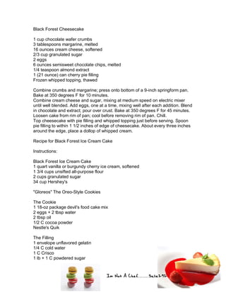 Im Not A Chef.......Salie292
Black Forest Cheesecake
1 cup chocolate wafer crumbs
3 tablespoons margarine, melted
16 ounces cream cheese, softened
2/3 cup granulated sugar
2 eggs
6 ounces semisweet chocolate chips, melted
1/4 teaspoon almond extract
1 (21 ounce) can cherry pie filling
Frozen whipped topping, thawed
Combine crumbs and margarine; press onto bottom of a 9-inch springform pan.
Bake at 350 degrees F for 10 minutes.
Combine cream cheese and sugar, mixing at medium speed on electric mixer
until well blended. Add eggs, one at a time, mixing well after each addition. Blend
in chocolate and extract; pour over crust. Bake at 350 degrees F for 45 minutes.
Loosen cake from rim of pan; cool before removing rim of pan. Chill.
Top cheesecake with pie filling and whipped topping just before serving. Spoon
pie filling to within 1 1/2 inches of edge of cheesecake. About every three inches
around the edge, place a dollop of whipped cream.
Recipe for Black Forest Ice Cream Cake
Instructions:
Black Forest Ice Cream Cake
1 quart vanilla or burgundy cherry ice cream, softened
1 3/4 cups unsifted all-purpose flour
2 cups granulated sugar
34 cup Hershey's
"Gloreos" The Oreo-Style Cookies
The Cookie
1 18-oz package devil's food cake mix
2 eggs + 2 tbsp water
2 tbsp oil
1/2 C cocoa powder
Nestle's Quik
The Filling
1 envelope unflavored gelatin
1/4 C cold water
1 C Crisco
1 lb + 1 C powdered sugar
 
