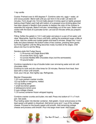 Im Not A Chef.......Salie292
1 tsp vanilla
Cookie: Preheat oven to 400 degrees F. Combine cake mix, eggs + water, oil
and cocoa powder. Blend well until you can form it into a ball. Let stand 20
minutes. Form dough into 1/2-inch balls placed 2 inches apart on lightly greased
baking sheet Flatten each ball with bottom of a greased once drinking glass that
has been dipped in Nestle's Quik powder to deepen the color of the cookies to
resemble the originals. Bake 8 minutes. Immediately out of the oven, flatten each
cookie with the back of a pancake turner. Let cool 20 minutes while you prepare
the filling.
Filling: Soften the gelatin in 1/4 C cold water and place in a pan of hot water until
clear. Meanwhile, beat the Crisco until fluffy, adding the powdered sugar a little at
a time. Add the vanilla and cooled gelatin and beat 6 minutes. Shape into 1-inch
balls and place between the bottom sides of two cookies, pressing them gently
but firmly together until the filling becomes nicely rounded at the edges. Chill
about one hour to set the filling.
Sanders-style Hot Fudge Sauce
• 1 (14-ounce) can Eagle Brand Milk
• 14 ounces Karo Syrup, light
• 12 ounces Nestles Milk Chocolate chips (not the semisweets)
• 1/4 pound butter
Combine ingredients in top of double boiler over simmering water and stir until
chocolate melts.
Continue to cook and stir a few times for 30 minutes. Remove from heat, then
beat with a mixer until smooth.
Cool, pour into jar, then tightly cap. Refrigerate.
Blender Cheesecake
1 2/3 cups graham cracker crumbs
1/2 cup butter or margarine, melted
1/2 cup boiling water
1 small box lemon gelatin
2 tablespoons lemon juice
2 cups cottage cheese
1 (10 ounce) container frozen whipped topping
Combine cracker crumbs and butter; mix well. Press into bottom of 11 x 7-inch
pan. Set aside.
Pour boiling water into blender container. Add gelatin. Cover and process on the
beat speed until gelatin is dissolved. Add lemon juice and 1 cup of the cottage
cheese. Process on the liquefy speed until smooth. Add remaining cottage
cheese and process until smooth. Pour into large mixer bowl. Add frozen
 