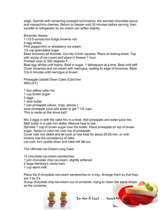 Im Not A Chef.......Salie292
edge. Garnish with remaining scooped out brownie, the warmed chocolate sauce
and maraschino cherries. Return to freezer until 30 minutes before serving, then
transfer to refrigerator so ice cream can soften slightly.
Brownies Alaska
1 (15.5 ounce) box fudge brownie mix
4 egg whites
Pink peppermint or strawberry ice cream
1/2 cup granulated sugar
Bake brownies as directed. Cut into 3-inch squares. Place on baking sheet. Top
with scoop of ice cream and place in freezer 1 hour.
Preheat oven to 500 degrees F.
Beat egg whites until foamy. Beat in sugar, 1 tablespoon at a time. Beat until stiff.
Cover brownies and ice cream with meringue, sealing to edge of brownies. Bake
3 to 4 minutes until meringue is brown.
Pineapple Upside Down Cake (Cast Iron
SKILLET)
1 box yellow cake mix
1 cup brown sugar
3 eggs
1 stick butter
1 can pineapple (slices, rings, pieces.)
save pineapple juice add water to get 1 1/2 cups
This is made on the stove top!!
Mix 3 eggs in with the cake mix in a bowl. Add pineapple and water juice mix.
Melt butter in a cast iron skillet. Reduce heat to low.
Sprinkle 1 cup of brown sugar over the butter. Place pineapple on top of brown
sugar. Spoon in cake mix over top of pineapple.
Cover cast iron skillet and let cook on low heat for about 20-25 min, or until
mixture has the consistency of cake.
Let cool, turn upside down and cake will fall out.
The Ultimate Ice-Cream Long Cake
12 chocolate ice-cream sandwiches
1 pint chocolate chip ice-cream, slightly softened
2 large Hershey's candy bars
1 cup warm milk
Place the 6 chocolate ice-cream sandwiches on a tray. Arrange them so that they
are 2 by 2's.
Scoop chocolate chip ice-cream out of container, trying to retain the same shape
as the container.
 