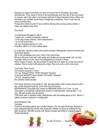Im Not A Chef.......Salie292
Spread ice cream smoothed out over the top of the 6 chocolate ice-cream
sandwiches. Then, layer 6 more of the sandwiches over the top of the ice-cream.
In a bowl, warm the milk in microwave with the 2 large Hershey's bars. When the
Hershey's are melted, you'll have a fudge like substance. Pour it over the ice
cream sandwiches.
Freeze the whole tray for 5 hours before slicing into serving sized portions. I
hope you totally enjoy this!
Pink Fluff
2 small boxes Raspberry Jell-O
1 large can crushed pineapple, drained
1 8 oz pkg cream cheese, room temperature
1 9 oz tub Cool Whip
1/2 cup chopped pecans or nuts
Dissolve Jell-O in 2 cups boiling water.
In a blender, combine Jell-O and cream cheese. Refrigerate until the mixture has
thickened slightly.
Stir in the pineapple and nuts. Fold in the Cool Whip.
Rinse a silicone mold with cold water and shake out excess water (do not dry).
Transfer mixture to the mold and refrigerate for at least 4 hours.
When ready to serve, dip the outside of mold into hot water for a few seconds to
release. Run a butter knife along the edge. Flip over onto a dish and serve.
Tea Party "Petit Fours"
24 brownie squares (1 inch)
1/2 cup thawed COOL WHIP Whipped Topping
2 squares BAKER'S Semi-Sweet Chocolate, chopped
1/4 cup whipping cream
24 candied violet candies
CUT each brownie horizontally in half. Spread bottom half of each brownie with 1
tsp. of the whipped topping; cover with top of brownie.
MICROWAVE chocolate and cream on MEDIUM (50%) 2 to 3 min. or until
chocolate is completely melted and mixture is well blended, stirring after 1-1/2
min. Spread evenly over brownies.
TOP each with a candied violet. Refrigerate until chocolate glaze is firm. Store in
tightly covered container in refrigerator.
Kraft Kitchens Tips
Variation
Omit the chocolate glaze and candied flowers. Do not split brownies. Spread or
pipe whipped topping evenly onto brownies instead of using as a filling for the
split brownies. Sprinkle evenly with flower-shaped sprinkles or colored sugars.
Great Substitute
 