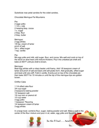 Im Not A Chef.......Salie292
Substitute rose petal candies for the violet candies.
Chocolate Meringue Pie Mountains
Pie:
2 eggs yolks
1 1/2 c. milk
2 heaping tbsp. cocoa
1 c. sugar
2 tbsp. flour
2 tbsp. butter
Meringue:
2 egg whites
1/8 tsp. cream of tartar
pinch of salt
3/4 c. sifted sugar
1 tsp. vanilla
Pie:
Mix egg yolks and milk; add sugar, flour, and cocoa. Mix well and cook on top of
the stove on slow heat until mixture thickens. Pour into unbaked pie shell and
bake at 400°F until pie shell is brown.
Meringue:
Beat egg whites with a rotary beater until foamy. Add 1/8 teaspoon cream of
tartar and pinch of salt and beat until soft peaks form. Add gradually, sifted sugar
and beat until very stiff. Fold in vanilla. Evenly put on top of the chocolate pie
then bake 300°F for 10 minutes or until the top of the meringue tips are golden
brown.
Chiffon Cake
1 1/4 sifted cake flour
3/4 cup sugar
2 teaspoons baking powder
1/2 teaspoon salt
1/4 cup corn or peanut oil
1/3 cup water
3 egg yolks
1 teaspoon *flavoring
1/4 teaspoon cream of tartar
3 egg whites
In a large bowl, combine flour, sugar, baking powder and salt. Make a well in the
center of the flour mixture and pour in oil, water, egg yolks and flavoring. Note:
 
