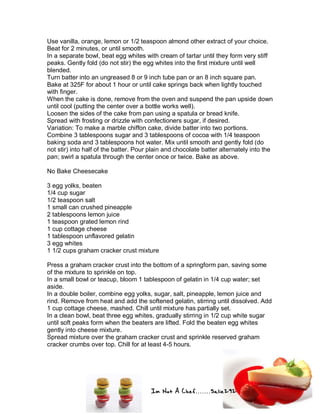 Im Not A Chef.......Salie292
Use vanilla, orange, lemon or 1/2 teaspoon almond other extract of your choice.
Beat for 2 minutes, or until smooth.
In a separate bowl, beat egg whites with cream of tartar until they form very stiff
peaks. Gently fold (do not stir) the egg whites into the first mixture until well
blended.
Turn batter into an ungreased 8 or 9 inch tube pan or an 8 inch square pan.
Bake at 325F for about 1 hour or until cake springs back when lightly touched
with finger.
When the cake is done, remove from the oven and suspend the pan upside down
until cool (putting the center over a bottle works well).
Loosen the sides of the cake from pan using a spatula or bread knife.
Spread with frosting or drizzle with confectioners sugar, if desired.
Variation: To make a marble chiffon cake, divide batter into two portions.
Combine 3 tablespoons sugar and 3 tablespoons of cocoa with 1/4 teaspoon
baking soda and 3 tablespoons hot water. Mix until smooth and gently fold (do
not stir) into half of the batter. Pour plain and chocolate batter alternately into the
pan; swirl a spatula through the center once or twice. Bake as above.
No Bake Cheesecake
3 egg yolks, beaten
1/4 cup sugar
1/2 teaspoon salt
1 small can crushed pineapple
2 tablespoons lemon juice
1 teaspoon grated lemon rind
1 cup cottage cheese
1 tablespoon unflavored gelatin
3 egg whites
1 1/2 cups graham cracker crust mixture
Press a graham cracker crust into the bottom of a springform pan, saving some
of the mixture to sprinkle on top.
In a small bowl or teacup, bloom 1 tablespoon of gelatin in 1/4 cup water; set
aside.
In a double boiler, combine egg yolks, sugar, salt, pineapple, lemon juice and
rind. Remove from heat and add the softened gelatin, stirring until dissolved. Add
1 cup cottage cheese, mashed. Chill until mixture has partially set.
In a clean bowl, beat three egg whites, gradually stirring in 1/2 cup white sugar
until soft peaks form when the beaters are lifted. Fold the beaten egg whites
gently into cheese mixture.
Spread mixture over the graham cracker crust and sprinkle reserved graham
cracker crumbs over top. Chill for at least 4-5 hours.
 