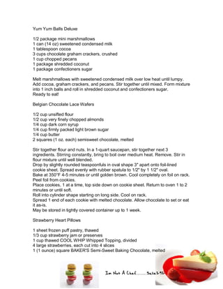 Im Not A Chef.......Salie292
Yum Yum Balls Deluxe
1/2 package mini marshmallows
1 can (14 oz) sweetened condensed milk
1 tablespoon cocoa
3 cups chocolate graham crackers, crushed
1 cup chopped pecans
1 package shredded coconut
1 package confectioners sugar
Melt marshmallows with sweetened condensed milk over low heat until lumpy.
Add cocoa, graham crackers, and pecans. Stir together until mixed. Form mixture
into 1 inch balls and roll in shredded coconut and confectioners sugar.
Ready to eat!
Belgian Chocolate Lace Wafers
1/2 cup unsifted flour
1/2 cup very finely chopped almonds
1/4 cup dark corn syrup
1/4 cup firmly packed light brown sugar
1/4 cup butter
2 squares (1 oz. each) semisweet chocolate, melted
Stir together flour and nuts. In a 1-quart saucepan, stir together next 3
ingredients. Stirring constantly, bring to boil over medium heat. Remove. Stir in
flour mixture until well blended.
Drop by slightly rounded teaspoonfuls in oval shape 3" apart onto foil-lined
cookie sheet. Spread evenly with rubber spatula to 1/2" by 1 1/2" oval.
Bake at 350°F 4-5 minutes or until golden brown. Cool completely on foil on rack.
Peel foil from cookies.
Place cookies, 1 at a time, top side down on cookie sheet. Return to oven 1 to 2
minutes or until soft.
Roll into cylinder shape starting on long side. Cool on rack.
Spread 1 end of each cookie with melted chocolate. Allow chocolate to set or eat
it as-is.
May be stored in tightly covered container up to 1 week.
Strawberry Heart Pillows
1 sheet frozen puff pastry, thawed
1/3 cup strawberry jam or preserves
1 cup thawed COOL WHIP Whipped Topping, divided
4 large strawberries, each cut into 4 slices
1 (1 ounce) square BAKER'S Semi-Sweet Baking Chocolate, melted
 