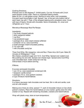 Im Not A Chef.......Salie292
Cooking Directions
Preheat oven to 350 degrees F. Unfold pastry. Cut into 16 hearts with 2-inch
heart-shaped cookie cutter. Place on ungreased baking sheets.
Bake 20 min. or until golden brown. Remove to wire racks; cool completely.
Cut each heart horizontally in half. Spread 1 tsp. of the jam onto bottom half of
each heart; top with 1 Tbsp. of the whipped topping and a strawberry slice. Cover
with tops of hearts. Drizzle with chocolate. Serve immediately. Or, cover and
refrigerate up to 1 hour.
Marvelous Mississippi Mud Pie Recipe
Ingredients:
1 cup finely chopped walnuts
1 stick margarine melted
1 cup flour
1 cup powdered sugar
1 package (8 oz. size) cream cheese softened
1 container (12 oz. size) Cool Whip
2 small package instant chocolate pudding
2 1/2 cups milk
1 milk chocolate candy bar
Thaw Cool Whip. Mix margarine, nuts and flour. Press into a 9x13 pan. Bake 20
minutes at 350degrees F. Cool.
Mix cheese, powdered sugar and 1/2 C. Cool Whip. Spread over cooled crust.
Mix pudding mix and milk. Spread over cheese layer. Spread extra Cool Whip
over chocolate layer. Grate candy bar over top.
Chill at least 3 hours before serving.
S'Mores
8 ounces semisweet chocolate
1 can (14 oz. size) sweetened condensed milk
1 teaspoon vanilla extract
1 package (16 oz. size) graham crackers
2 cups miniature marshmallows
Directions:
In a heavy saucepan melt chocolate over low heat. Stir in milk and vanilla; cook
and stir until smooth.
Making one s'more at a time, spread 1 T. each of chocolate mixture on two whole
graham crackers. Place 5-6 marshmallows on one cracker; gently press the other
cracker on top. Repeat with remaining chocolate, crackers and marshmallows.
Wrap with plastic wrap; store at room temperature.
 