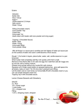 Im Not A Chef.......Salie292
Eclairs
DOUGH:
Butter 40z
Flour 1/2cup
Eggs 4
Vanila essence 2,3 drops
Salt a pinch
Water 1/2cup
Filling:(chocolate cream)
Coco powder 1tsp
Cream 8oz
Icing sugar 1oz
(beat cream with beater add coco powder and icing sugar)
Topping :( Chocolate Sauce)
Butter 1tbsp
Water 1/2cup
Icing sugar 8tbsp
Coco powder 4tbsp
(Mix all things in a sauce pan,in another pan boil 4glass of water put sauce pan
on the surface of water and cook it untill become a thick sauce)
Dough: 1.Cut butter in layers, place butter ,water, salt, vanilla essence in a pan
bring boil.
When butter melt completely add flour stir quickly until it form a ball.
Remove it from flame after 5 min add one egg mix it well then add all 3 eggs one
by one stir until a creamy mixture.
Grease icing syringe without any nozzle fill it with mixture.
Squeeze out in finger sized eclairs on greased baking tray . give well space b/w
all éclairs, bake on mark 7 for 35 mins (don’t preheat oven) filling:
Let the éclair cool on room temp cut horizontally fill with chocolate cream or you
can use simple whipped cream too.
Topping: top it with chocolate sauce.
Lemon Cheese Desserts with Strawberry
SAUCE
2 c. flour
1/2 c. brown sugar
1 cube butter
1/2 c. chopped nuts
Filling:
1 3/4 c. whipping cream, whipped
 