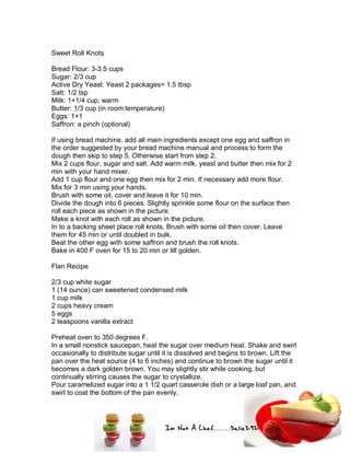 Im Not A Chef.......Salie292
Sweet Roll Knots
Bread Flour: 3-3.5 cups
Sugar: 2/3 cup
Active Dry Yeast: Yeast 2 packages= 1.5 tbsp
Salt: 1/2 tsp
Milk: 1+1/4 cup, warm
Butter: 1/3 cup (in room temperature)
Eggs: 1+1
Saffron: a pinch (optional)
If using bread machine, add all main ingredients except one egg and saffron in
the order suggested by your bread machine manual and process to form the
dough then skip to step 5. Otherwise start from step 2.
Mix 2 cups flour, sugar and salt. Add warm milk, yeast and butter then mix for 2
min with your hand mixer.
Add 1 cup flour and one egg then mix for 2 min. If necessary add more flour.
Mix for 3 min using your hands.
Brush with some oil, cover and leave it for 10 min.
Divide the dough into 6 pieces. Slightly sprinkle some flour on the surface then
roll each piece as shown in the picture.
Make a knot with each roll as shown in the picture.
In to a backing sheet place roll knots. Brush with some oil then cover. Leave
them for 45 min or until doubled in bulk.
Beat the other egg with some saffron and brush the roll knots.
Bake in 400 F oven for 15 to 20 min or till golden.
Flan Recipe
2/3 cup white sugar
1 (14 ounce) can sweetened condensed milk
1 cup milk
2 cups heavy cream
5 eggs
2 teaspoons vanilla extract
Preheat oven to 350 degrees F.
In a small nonstick saucepan, heat the sugar over medium heat. Shake and swirl
occasionally to distribute sugar until it is dissolved and begins to brown. Lift the
pan over the heat source (4 to 6 inches) and continue to brown the sugar until it
becomes a dark golden brown. You may slightly stir while cooking, but
continually stirring causes the sugar to crystallize.
Pour caramelized sugar into a 1 1/2 quart casserole dish or a large loaf pan, and
swirl to coat the bottom of the pan evenly.
 