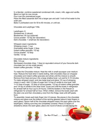 Im Not A Chef.......Salie292
In a blender, combine sweetened condensed milk, cream, milk, eggs and vanilla.
Blend on high for one minute.
Pour over the caramelized sugar.
Place the filled casserole dish into a larger pan and add 1 inch of hot water to the
outer pan.
Bake in preheated oven for 50 to 60 minutes, or until set.
Chocolate and Ladyfinger Trifle
Ladyfingers: 8
Strawberries: 6 (sliced)
Blueberries:1/8 cup (optional)
Cocoa powder: 1/2 tsp (for decoration)
Dark chocolate: 1 small bar (for decoration)
Whipped cream ingredients:
Whipping cream: 1 cup
Granulated white Sugar: 2 tbsp
Instant coffee granules: 1/2 tsp
Cocoa powder: 1/2 tbsp
Vanilla: 1/2 tsp
Chocolate mixture ingredients:
Milk: 1/4 cup
Semisweet chocolate chips: 1 tbsp (or equivalent amount of your favourite dark
chocolate bar cut into small pieces)
Instant coffee granules: 1/4 tbsp
To make the Chocolate mixture: Heat the milk in small saucepan over medium
heat. Reduce the heat when it starts boiling. Add chocolate chips (or chopped
chocolate) and instant coffee granules and whisk until the mixture is smooth.
Remove from heat and pour into a large shallow bowl. Let cool for 5-10 minutes.
To make whipped cream: pick two large bowl and place 1/2 cup of whipping
cream in each. Add 1/2 tbsp of sugar and 1/4 tsp of vanilla to one bowl. Add
1+1/2 tbsp of sugar, 1/2 tbsp of cocoa powder, 1/2 tsp of instant coffee granules
and 1/4 tsp of vanilla to the other bowl. Cover and chill the bowls in refrigerator
for at least half an hour (up to 24 hours). Chill the beaters in the freezer or
refrigerator for at least half an hour. When chilled, remove the bowls (start with
the plain one and then chocolate-y one) from the fridge, beat until stiff peaks
form.
To assemble: break each lady finger into 2-3 pieces. Dip pieces in the chocolate
mixture and place over the bottom of the serving glasses (about 4 lady fingers in
each glass). Spoon half of the chocolate whipped cream into each glass over the
ladyfingers, making sure they are completely covered. Place 2-3 layers of
strawberry slices into each glass; place one round of slices cut side facing the
 