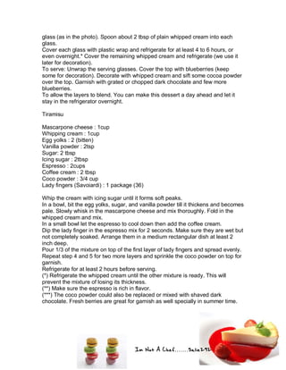 Im Not A Chef.......Salie292
glass (as in the photo). Spoon about 2 tbsp of plain whipped cream into each
glass.
Cover each glass with plastic wrap and refrigerate for at least 4 to 6 hours, or
even overnight.* Cover the remaining whipped cream and refrigerate (we use it
later for decoration).
To serve: Unwrap the serving glasses. Cover the top with blueberries (keep
some for decoration). Decorate with whipped cream and sift some cocoa powder
over the top. Garnish with grated or chopped dark chocolate and few more
blueberries.
To allow the layers to blend. You can make this dessert a day ahead and let it
stay in the refrigerator overnight.
Tiramisu
Mascarpone cheese : 1cup
Whipping cream : 1cup
Egg yolks : 2 (bitten)
Vanilla powder : 2tsp
Sugar: 2 tbsp
Icing sugar : 2tbsp
Espresso : 2cups
Coffee cream : 2 tbsp
Coco powder : 3/4 cup
Lady fingers (Savoiardi) : 1 package (36)
Whip the cream with icing sugar until it forms soft peaks.
In a bowl, bit the egg yolks, sugar, and vanilla powder till it thickens and becomes
pale. Slowly whisk in the mascarpone cheese and mix thoroughly. Fold in the
whipped cream and mix.
In a small bowl let the espresso to cool down then add the coffee cream.
Dip the lady finger in the espresso mix for 2 seconds. Make sure they are wet but
not completely soaked. Arrange them in a medium rectangular dish at least 2
inch deep.
Pour 1/3 of the mixture on top of the first layer of lady fingers and spread evenly.
Repeat step 4 and 5 for two more layers and sprinkle the coco powder on top for
garnish.
Refrigerate for at least 2 hours before serving.
(*) Refrigerate the whipped cream until the other mixture is ready. This will
prevent the mixture of losing its thickness.
(**) Make sure the espresso is rich in flavor.
(***) The coco powder could also be replaced or mixed with shaved dark
chocolate. Fresh berries are great for garnish as well specially in summer time.
 
