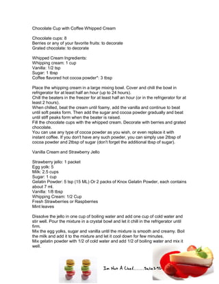 Im Not A Chef.......Salie292
Chocolate Cup with Coffee Whipped Cream
Chocolate cups: 8
Berries or any of your favorite fruits: to decorate
Grated chocolate: to decorate
Whipped Cream Ingredients:
Whipping cream: 1 cup
Vanilla: 1/2 tsp
Sugar: 1 tbsp
Coffee flavored hot cocoa powder*: 3 tbsp
Place the whipping cream in a large mixing bowl. Cover and chill the bowl in
refrigerator for at least half an hour (up to 24 hours).
Chill the beaters in the freezer for at least half an hour (or in the refrigerator for at
least 2 hours).
When chilled, beat the cream until foamy, add the vanilla and continue to beat
until soft peaks form. Then add the sugar and cocoa powder gradually and beat
until stiff peaks form when the beater is raised.
Fill the chocolate cups with the whipped cream. Decorate with berries and grated
chocolate.
You can use any type of cocoa powder as you wish, or even replace it with
instant coffee. If you don't have any such powder, you can simply use 2tbsp of
cocoa powder and 2tbsp of sugar (don't forget the additional tbsp of sugar).
Vanilla Cream and Strawberry Jello
Strawberry jello: 1 packet
Egg yolk: 5
Milk: 2.5 cups
Sugar: 1 cup
Gelatin Powder: 5 tsp (15 ML) Or 2 packs of Knox Gelatin Powder, each contains
about 7 ml.
Vanilla: 1/8 tbsp
Whipping Cream: 1/2 Cup
Fresh Strawberries or Raspberries
Mint leaves
Dissolve the jello in one cup of boiling water and add one cup of cold water and
stir well. Pour the mixture in a crystal bowl and let it chill in the refrigerator until
firm.
Mix the egg yolks, sugar and vanilla until the mixture is smooth and creamy. Boil
the milk and add it to the mixture and let it cool down for few minutes.
Mix gelatin powder with 1/2 of cold water and add 1/2 of boiling water and mix it
well.
 