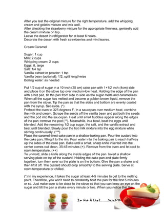Im Not A Chef.......Salie292
After you test the original mixture for the right temperature, add the whipping
cream and gelatin mixture and mix well.
After checking the strawberry mixture for the appropriate firmness, genteelly add
the cream mixture on top.
Leave the desert in refrigerator for at least 6 hours.
Decorate the desert with fresh strawberries and mint leaves.
Cream Caramel
Sugar: 1 cup
Milk: 2 cups
Whipping cream: 2 cups
Eggs: 8, large
Salt: 1/4 tsp
Vanilla extract or powder: 1 tsp
Vanilla bean (optional): 1/2, split lengthwise
Boiling water: as needed
Put 1/2 cup of sugar in a 10-inch (25 cm) cake pan with 1+1/2 inch (4cm) side
and place it on the stove top over medium-low heat. Holding the edge of the pan
with a hot pad, tilt the pan from side to side as the sugar melts and caramelizes.
When all the sugar has melted and become a golden brown liquid, remove the
pan from the stove. Tip the pan so that the sides and bottom are evenly coated
with the syrup. Set aside. (*)
Preheat the oven to 325 degrees F. In a saucepan over medium heat, combine
the milk and cream. Scrape the seeds off the vanilla bean and put both the seeds
and the pod into the saucepan. Heat until small bubbles appear along the edges
of the pan; remove the pod (**). Meanwhile, in a bowl, beat the eggs until
blended. Add the remaining 1/2 cup sugar, the salt, and the vanilla extract and
beat until blended. Slowly pour the hot milk mixture into the egg mixture while
stirring continuously. (***)
Place the caramel-lined cake pan in a shallow baking pan. Pour the custard into
the cake pan, filling it to the rim. Pour water into the baking pan to reach halfway
up the sides of the cake pan. Bake until a small, sharp knife inserted into the
center comes out clean, 35-45 minutes (+). Remove from the oven and let cool to
room temperature. (++)
To unmold, slide a knife along the inside edges of the pan. Invert a shallow
serving plate on top of the custard. Holding the cake pan and plate firmly
together, turn them over so the plate is on the bottom. Give the pan a shake and
then lift it off. The custard should drop smoothly to the serving plate. Serve at
room temperature or chilled.
(*) In my experience, it takes the sugar at least 4-5 minutes to get to the melting
point. Therefore, you won't need to constantly hold the pan for the first 5 minutes
or so. Just make sure to be close to the stove so that you can keep an eye on the
sugar and tilt the pan a shake every minute or two. When you notice that the
 