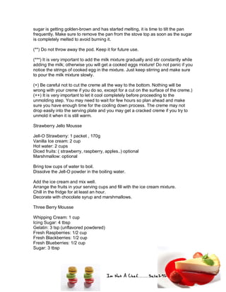 Im Not A Chef.......Salie292
sugar is getting golden-brown and has started melting, it is time to tilt the pan
frequently. Make sure to remove the pan from the stove top as soon as the sugar
is completely melted to avoid burning it.
(**) Do not throw away the pod. Keep it for future use.
(***) It is very important to add the milk mixture gradually and stir constantly while
adding the milk; otherwise you will get a cooked eggs mixture! Do not panic if you
notice the strings of cooked egg in the mixture. Just keep stirring and make sure
to pour the milk mixture slowly.
(+) Be careful not to cut the creme all the way to the bottom. Nothing will be
wrong with your creme if you do so, except for a cut on the surface of the creme.)
(++) It is very important to let it cool completely before proceeding to the
unmolding step. You may need to wait for few hours so plan ahead and make
sure you have enough time for the cooling down process. The creme may not
drop easily into the serving plate and you may get a cracked creme if you try to
unmold it when it is still warm.
Strawberry Jello Mousse
Jell-O Strawberry: 1 packet , 170g
Vanilla Ice cream: 2 cup
Hot water: 2 cups
Diced fruits: ( strawberry, raspberry, apples..) optional
Marshmallow: optional
Bring tow cups of water to boil.
Dissolve the Jell-O powder in the boiling water.
Add the ice cream and mix well.
Arrange the fruits in your serving cups and fill with the ice cream mixture.
Chill in the fridge for at least an hour.
Decorate with chocolate syrup and marshmallows.
Three Berry Mousse
Whipping Cream: 1 cup
Icing Sugar: 4 tbsp
Gelatin: 3 tsp (unflavored powdered)
Fresh Raspberries: 1/2 cup
Fresh Blackberries: 1/2 cup
Fresh Blueberries: 1/2 cup
Sugar: 3 tbsp
 