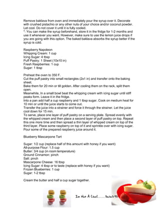 Im Not A Chef.......Salie292
Remove baklava from oven and immediately pour the syrup over it. Decorate
with crushed pistachio or any other nuts of your choice and/or coconut powder.
Let cool. Do not cover it until it is fully cooled.
*: You can make the syrup beforehand, store it in the fridge for 1-2 months and
use it whenever you want. However, make sure to use the lemon juice drops if
you are going with this option. The baked baklava absorbs the syrup better if the
syrup is cold.
Raspberry Napoleon
Whipping Cream: 1 cup
Icing Sugar: 4 tbsp
Puff Pastry: 1 Sheet (10x10 in)
Fresh Raspberries: 1 cup
Sugar: 1 tbsp
Preheat the oven to 350 F.
Cut the puff pastry into small rectangles (2x1 in) and transfer onto the baking
sheet.
Bake them for 20 min or till golden. After cooling them on the rack, split them
open.
Meanwhile, In a small bowl beat the whipping cream with icing sugar until stiff
peaks form. Leave it in the fridge.
Into a pan add half a cup raspberry and 1 tbsp sugar. Cook on medium heat for
10 min or until the juice starts to come out.
Transfer the juice into a strainer and force it through the strainer. Let the juice
cool down for 15 min.
To serve, place one layer of puff pastry on a serving plate. Spread evenly with
the whipped cream and then place a second layer of puff pastry on top. Repeat
this one more time and then spread a thin layer of whipped cream on top of the
third layer. Place some raspberry on top of it and sprinkle over with icing sugar.
Pour some of the prepared raspberry juice around it.
Blueberry Mascarpone Tart
Sugar: 1/2 cup (replace half of this amount with honey if you want)
All-purpose Flour: 1.5 cup
Butter: 3/4 cup (in room temperature)
Ground Cinnamon: pinch
Salt: pinch
Mascarpone Cheese: 16 tbsp
Icing Sugar: 4 tbsp or to taste (replace with honey if you want)
Frozen Blueberries: 1 cup
Sugar: 1-2 tbsp
Cream the butter and half a cup sugar together.
 