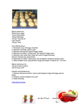 Im Not A Chef.......Salie292
Bahan-bahannya :
250ml Susu segar
15 gm Gula kastor
100 gm Mentega
125 gm Tepung roti
5 gm Garam
150 gm Telur
Cara Membuatnya:
1. Panaskan susu sehingga mendidih.
2. Masukan mentega, garam, gula.
3. Masukan tepung dan digaul hingga sebati.
4. Masukan ke dalam “mixing bowl” dan dipukul hingga suam.
5. Masukan telur sebiji demi sebiji dan pukul hingga kembang.
Adunan menjadi pes yang lembut.
6. Masukkan ke dalam “piping bag” dan bentukkan mengikut citarasa anda.
7. Bakar didalam oven yang bersuhu tinggi 200 darjah C selama 20 – 25 minit.
Bahan-bahannya inti:
125 gm Instant custard
325 ml Susu UHT
Kaedah menyediakannya :
1. Satukan kedua-dua bahan, kacau pada kelajuan tinggi sehingga adunan
pekat.
2. Paipkan custard kedalam krim puff.
3. Sedia dihidang.
Tatlet Buah-buahan
 