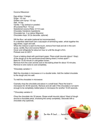Im Not A Chef.......Salie292
Coconut Macaroon
Egg whites: 3 (large)
Sugar: 1/2 cup
Golden corn syrup: 1/2 cup
Salt: 1/4 tsp
Vanilla: 1 tsp (extract or powder)
All purpose flour: 1/2 cup
Sweetened coconut flake: 2+1/2 cups
Chocolaty Variations Ingredients:
Chocolate bar: 3 oz (about 90grams)
Chocolate chips: 32 (to decorate, optional)
Sift the flour, set aside (optional but recommended).
In a stainless steel bowl over a saucepan of simmering water, whisk together the
egg whites, sugar and salt.
When the mixture is warm to the touch, remove from heat and stir in the corn
syrup, vanilla, flour and coconut flakes*.
Cover and refrigerate for about an hour or until the dough is firm.
Preheat oven to 325 F.
Cover a baking sheet with parchment paper. Place small mounds (about 1 tbsp)
of the dough on to the parchment-lined baking sheet 2 inches apart**.
Bake for 15-20 minute or until golden brown.
Remove from the oven and let cool on the baking sheet for about 10 minutes.
Remove to wire racks to cool completely.
*Chocolaty variation 1:
Melt the chocolate in microwave or in a double boiler. Add the melted chocolate
to the dough and mix well.
To melt the chocolate in microwave:
Coarsely chop the chocolate and place in a small bowl. Place the bowl in
microwave for 30-40 seconds. Remove and stir well. If the chocolate is not warm
enough to be completely melted place in microwave for another 10-20 seconds.
**Chocolaty variation 2:
Chop the chocolate into 32 pieces. Shape small mounds (about 1tbsp) of dough
around a chocolate piece, enclosing the candy completely. Decorate with a
chocolate chip (optional).
 