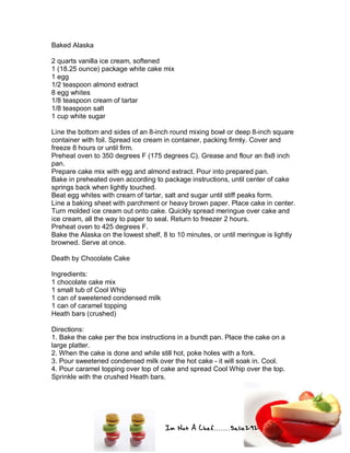 Im Not A Chef.......Salie292
Baked Alaska
2 quarts vanilla ice cream, softened
1 (18.25 ounce) package white cake mix
1 egg
1/2 teaspoon almond extract
8 egg whites
1/8 teaspoon cream of tartar
1/8 teaspoon salt
1 cup white sugar
Line the bottom and sides of an 8-inch round mixing bowl or deep 8-inch square
container with foil. Spread ice cream in container, packing firmly. Cover and
freeze 8 hours or until firm.
Preheat oven to 350 degrees F (175 degrees C). Grease and flour an 8x8 inch
pan.
Prepare cake mix with egg and almond extract. Pour into prepared pan.
Bake in preheated oven according to package instructions, until center of cake
springs back when lightly touched.
Beat egg whites with cream of tartar, salt and sugar until stiff peaks form.
Line a baking sheet with parchment or heavy brown paper. Place cake in center.
Turn molded ice cream out onto cake. Quickly spread meringue over cake and
ice cream, all the way to paper to seal. Return to freezer 2 hours.
Preheat oven to 425 degrees F.
Bake the Alaska on the lowest shelf, 8 to 10 minutes, or until meringue is lightly
browned. Serve at once.
Death by Chocolate Cake
Ingredients:
1 chocolate cake mix
1 small tub of Cool Whip
1 can of sweetened condensed milk
1 can of caramel topping
Heath bars (crushed)
Directions:
1. Bake the cake per the box instructions in a bundt pan. Place the cake on a
large platter.
2. When the cake is done and while still hot, poke holes with a fork.
3. Pour sweetened condensed milk over the hot cake - it will soak in. Cool.
4. Pour caramel topping over top of cake and spread Cool Whip over the top.
Sprinkle with the crushed Heath bars.
 