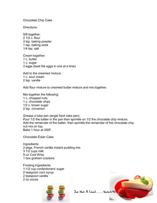 Im Not A Chef.......Salie292
Chocolate Chip Cake
Directions:
Sift together:
2 1/2 c. flour
3 tsp. baking powder
1 tsp. baking soda
1/4 tsp. salt
Cream together:
1 c. butter
1 c. sugar
3 eggs (beat the eggs in one at a time)
Add to the creamed mixture :
1 c. sour cream
2 tsp. vanilla
Add flour mixture to creamed butter mixture and mix together.
Mix together the following:
1 c. chopped nuts
1 c. chocolate chips
1/2 c. brown sugar
2 tsp. cinnamon
Grease a tube pan (angel food cake pan).
Pour 1/2 the batter in the pan then sprinkle on 1/2 the chocolate chip mixture.
Add the remainder of the batter, then sprinkle the remainder of the chocolate chip
nut mix on top.
Bake 1 hour at 350F.
Chocolate Éclair Cake
Ingredients:
2 pkgs. French vanilla instant pudding mix
3 1/2 cups milk
9 oz Cool Whip
1 box graham crackers
Frosting Ingredients:
1-1/2 cup confectioners' sugar
2 teaspoon corn syrup
2 teaspoon vanilla
2 oz cocoa
 