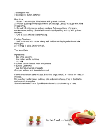 Im Not A Chef.......Salie292
3 tablespoon milk
3 tablespoons butter, softened
Directions:
1. Butter 13 x 9 inch pan. Line bottom with graham crackers.
2. Prepare pudding according directions on package, using 3-1/2 cups milk. Fold
in Cool Whip.
3. Spread 1/2 mixture over graham crackers. Put second layer of graham
crackers over pudding. Spread with remainder of pudding and top with graham
crackers.
4. Chill at least 2 hours before frosting.
Frosting Directions:
1. Melt butter and add cocoa, mixing well. Add remaining ingredients and mix
thoroughly.
2. Frost top of cake. Chill overnight.
Yum Yum Cake
Ingredients:
1 box white cake mix
1 box instant vanilla pudding
1 cup milk
8 ounces cream cheese, room temperature
8 ounces Cool Whip
1 cup drained, crushed pineapple
Chopped walnuts and shredded coconut
Follow directions on cake mix box. Bake in a large pan (10 X 15 inch) for 18 to 25
minutes.
Mix together vanilla instant pudding, milk and cream cheese. Fold in Cool Whip
and crushed pineapples.
Spread over cooled cake. Sprinkle walnuts and coconut over top of cake.
 