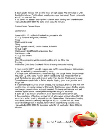 Im Not A Chef.......Salie292
3. Beat gelatin mixture with electric mixer on high speed 7 to 8 minutes or until
doubled in volume. Fold in sliced strawberries; pour over crust. Cover; refrigerate
about 1 hour or until firm.
4. To serve, cut dessert into squares. Garnish each serving with strawberry fan.
High Altitude (3500-6500 ft): Bake crust about 13 minutes.
Boston Cream Dessert Cups
Cookie Crust
1 pouch (1 lb 1.5 oz) Betty Crocker® sugar cookie mix
1/2 cup butter or margarine, softened
1 egg
2 tablespoons sugar
Filling
2 packages (8 oz each) cream cheese, softened
1/2 cup sugar
1 tablespoon Gold Medal® all-purpose flour
1 tablespoon milk
1/2 cup sour cream
2 eggs
1 box (4-serving size) vanilla instant pudding and pie filling mix
Topping
1 container (1 lb) Betty Crocker® Rich & Creamy chocolate frosting
1. Heat oven to 350°F. Line 23 regular-size muffin cups with paper baking cups.
Lightly spray baking cups with cooking spray.
2. In large bowl, stir cookie mix, butter and egg until dough forms. Shape dough
into 23 (1 1/2-inch) balls. Place 1 ball in each baking cup. Moisten bottom of
small flat-bottomed glass with drop of water, then dip into 2 tablespoons sugar.
Press glass on dough balls to flatten slightly, dipping glass in sugar after each
dough ball.
3. In same large bowl, beat cream cheese, 1/2 cup sugar, the flour and milk with
electric mixer on medium speed until smooth. Beat in sour cream. On low speed,
beat in eggs, one at a time, just until blended. Stir in dry pudding mix until well
blended. Spoon about 2 tablespoons filling over dough in each cup.
4. Bake 25 to 30 minutes or until set. Cool 30 minutes; remove from pan.
5. Open container of frosting; remove foil lid. Microwave uncovered on High 30
seconds to soften frosting; stir until smooth. Spoon about 1 tablespoon frosting
onto center of each cookie cup. Refrigerate about 1 hour or until set. Store
covered in refrigerator. If desired, remove from paper baking cups to serve.
High Altitude (3500-6500 ft): Decrease butter to 1/3 cup butter. Bake 30 to 35
minutes.
 