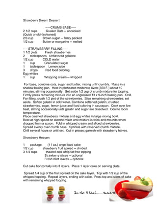 Im Not A Chef.......Salie292
Strawberry Dream Dessert
-----CRUMB BASE-----
2 1/2 cups Quaker Oats -- uncooked
(Quick or old-fashioned)
2/3 cup Brown sugar -- firmly packed
1/2 cup Butter or margarine -- melted
-----STRAWBERRY FILLING-----
1 1/2 pints Fresh strawberries
2 tablespoons Unflavored gelatine
1/2 cup COLD water
1 cup Granulated sugar
1 tablespoon Lemon juice
3 drops Red food coloring
Egg whites
1 cup Whipping cream -- whipped
For base, combine oats, sugar and butter, mixing until crumbly. Place in a
shallow baking pan. Heat in preheated moderate oven (350 F.) about 10
minutes, stirring occasionally. Set aside 1/2 cup of crumb mixture for topping.
Firmly press remaining mixture into an ungreased 13 x 9-inch baking pan. Chill.
For filling, crush 1/2 pint of the strawberries. Slice remaining strawberries; set
aside. Soften gelatin in cold water. Combine softened gelatin, crushed
strawberries, sugar, lemon juice and food coloring in saucepan. Cook over low
heat, stirring occasionally until gelatin and sugar are dissolved. Cool to room
temperature.
Place crushed strawberry mixture and egg whites in large mixing bowl.
Beat at high speed on electric mixer until mixture is thick and mounds when
dropped from a spoon. Fold in whipped cream and sliced strawberries.
Spread evenly over crumb base. Sprinkle with reserved crumb mixture.
Chill several hours or until set. Cut in pieces; garnish with strawberry halves.
Strawberry Heaven
1 package (11 oz.) angel food cake
1/2 cup strawberry fruit spread -- divided
3 1/4 cups thawed cool whip fat free topping
Strawberry slices -- optional
Fresh mint leaves -- optional
Cut cake horizontally into 3 layers. Place 1 layer cake on serving plate.
Spread 1/4 cup of the fruit spread on the cake layer. Top with 1/2 cup of the
whipped topping. Repeat layers, ending with cake. Frost top and sides of cake
with remaining whipped topping.
 