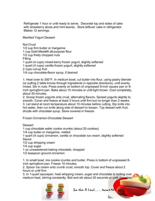 Im Not A Chef.......Salie292
Refrigerate 1 hour or until ready to serve. Decorate top and sides of cake
with strawberry slices and mint leaves. Store leftover cake in refrigerator.
Makes 12 servings.
Marbled Yogurt Dessert
Nut Crust
1/2 cup firm butter or margarine
1 cup Gold Medal® all-purpose flour
1/2 cup finely chopped nuts
Filling
1 quart (4 cups) mixed-berry frozen yogurt, slightly softened
1 quart (4 cups) vanilla frozen yogurt, slightly softened
2 cups cut-up fruit
1/4 cup chocolate-flavor syrup, if desired
1. Heat oven to 350°F. In medium bowl, cut butter into flour, using pastry blender
(or pulling 2 table knives through ingredients in opposite directions), until evenly
mixed. Stir in nuts. Press evenly on bottom of ungreased 9-inch square pan or 9-
inch springform pan. Bake about 15 minutes or until light brown. Cool completely,
about 30 minutes.
2. Scoop frozen yogurts onto crust, alternating flavors. Spread yogurts slightly to
smooth. Cover and freeze at least 3 hours until firm but no longer than 2 weeks.
3. Let stand at room temperature about 10 minutes before cutting. Dip knife into
hot water, then run knife along side of dessert to loosen. Top dessert with fruit;
drizzle with chocolate syrup. Store covered in freezer.
Frozen Cinnamon-Chocolate Dessert
Dessert
1 cup chocolate wafer cookie crumbs (about 20 cookies)
1/4 cup butter or margarine, melted
1 quart (4 cups) cinnamon, vanilla or chocolate ice cream, slightly softened
Sauce
1/2 cup whipping cream
1/4 cup sugar
1 oz unsweetened baking chocolate, chopped
1/2 teaspoon ground cinnamon
1. In small bowl, mix cookie crumbs and butter. Press in bottom of ungreased 8-
inch springform pan. Freeze 10 minutes.
2. Spoon ice cream onto crumb crust; smooth top. Cover and freeze about 2
hours or until firm.
3. In 1-quart saucepan, heat whipping cream, sugar and chocolate to boiling over
medium heat, stirring constantly. Boil and stir about 30 seconds or until chocolate
 