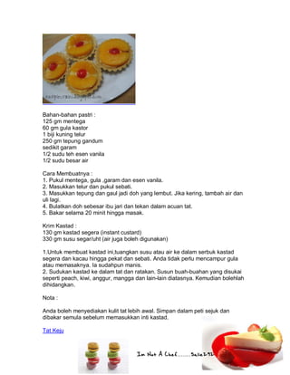 Im Not A Chef.......Salie292
Bahan-bahan pastri :
125 gm mentega
60 gm gula kastor
1 biji kuning telur
250 gm tepung gandum
sedikit garam
1/2 sudu teh esen vanila
1/2 sudu besar air
Cara Membuatnya :
1. Pukul mentega, gula ,garam dan esen vanila.
2. Masukkan telur dan pukul sebati.
3. Masukkan tepung dan gaul jadi doh yang lembut. Jika kering, tambah air dan
uli lagi.
4. Bulatkan doh sebesar ibu jari dan tekan dalam acuan tat.
5. Bakar selama 20 minit hingga masak.
Krim Kastad :
130 gm kastad segera (instant custard)
330 gm susu segar/uht (air juga boleh digunakan)
1.Untuk membuat kastad ini,tuangkan susu atau air ke dalam serbuk kastad
segera dan kacau hingga pekat dan sebati. Anda tidak perlu mencampur gula
atau memasaknya. Ia sudahpun manis.
2. Sudukan kastad ke dalam tat dan ratakan. Susun buah-buahan yang disukai
seperti peach, kiwi, anggur, mangga dan lain-lain diatasnya. Kemudian bolehlah
dihidangkan.
Nota :
Anda boleh menyediakan kulit tat lebih awal. Simpan dalam peti sejuk dan
dibakar semula sebelum memasukkan inti kastad.
Tat Keju
 