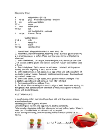 Im Not A Chef.......Salie292
Strawberry Snow
3 egg whites -- (1/3 c)
1 10-oz pkg frozen strawberries -- thawed
1 env unflavored gelatin
1/2 c sugar
1 tbsp lemon juice
1/8 tsp salt
red food coloring -- optional
1 recipe Custard Sauce
----- Custard Sauce -- -----
1 1/2 c milk
3 egg yolks
1/4 c sugar
1/2 tsp vanilla extract
1. In med bowl, let egg whites stand at room temp 1 hr.
2. Meanwhile, drain strawberries, reserving syrup. Sprinkle gelatin over syru
p in small saucepan, to soften. Place over low heat, stirring until gelatin is
dissolved.
3. Turn strawberries, 1/4 c sugar, the lemon juice, salt, few drops food color
, 1/4 c water and the gelatin into blender container. Cover; blend at low spee
d 1 min.
4. Turn into lg bowl. Set in pan of ice and water. Let stand, stirring occas
ionally, just until beginning to set -- about 20 min.
5. With electric mixer at high speed, beat egg whites until soft peaks form wh
en beater is slowly raised. Gradually beat in remaining sugar. Continue beati
ng until stiff peaks form.
6. With same beater, at high speed, beat gelatine mixture until light. Fold i
n beaten egg white until well-blended. Turn into 1-qt mold.
7. Refrigerate until firm -- at least 3 hrs.
8. To serve: Run a small spatula around edge of mold. Invert over serving pla
tter; place a hot, damp dishcloth on bottom of mold; shake gently to release.
Serve with Custard Sauce.
CUSTARD SAUCE:
In top of double-boiler, over direct heat, heat milk until tiny bubbles appear
around edge of pan.
Beat egg yolks and sugar to mix well.
Very slowly pour hot milk into egg mixture, beating constantly.
Return mixture to double-boiler top; place over hot, not boiling, water. Water in
lower part of double boiler should not touch upper part.
Cook, stirring constantly, until thin coating forms on metal spoons -- 8 to
10 min.
 