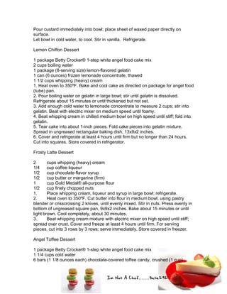 Im Not A Chef.......Salie292
Pour custard immediately into bowl; place sheet of waxed paper directly on
surface.
Let bowl in cold water, to cool. Stir in vanilla. Refrigerate.
Lemon Chiffon Dessert
1 package Betty Crocker® 1-step white angel food cake mix
2 cups boiling water
1 package (8-serving size) lemon-flavored gelatin
1 can (6 ounces) frozen lemonade concentrate, thawed
1 1/2 cups whipping (heavy) cream
1. Heat oven to 350ºF. Bake and cool cake as directed on package for angel food
(tube) pan.
2. Pour boiling water on gelatin in large bowl; stir until gelatin is dissolved.
Refrigerate about 15 minutes or until thickened but not set.
3. Add enough cold water to lemonade concentrate to measure 2 cups; stir into
gelatin. Beat with electric mixer on medium speed until foamy.
4. Beat whipping cream in chilled medium bowl on high speed until stiff; fold into
gelatin.
5. Tear cake into about 1-inch pieces. Fold cake pieces into gelatin mixture.
Spread in ungreased rectangular baking dish, 13x9x2 inches.
6. Cover and refrigerate at least 4 hours until firm but no longer than 24 hours.
Cut into squares. Store covered in refrigerator.
Frosty Latte Dessert
2 cups whipping (heavy) cream
1/4 cup coffee liqueur
1/2 cup chocolate-flavor syrup
1/2 cup butter or margarine (firm)
1 cup Gold Medal® all-purpose flour
1/2 cup finely chopped nuts
1. Place whipping cream, liqueur and syrup in large bowl; refrigerate.
2. Heat oven to 350ºF. Cut butter into flour in medium bowl, using pastry
blender or crisscrossing 2 knives, until evenly mixed. Stir in nuts. Press evenly in
bottom of ungreased square pan, 9x9x2 inches. Bake about 15 minutes or until
light brown. Cool completely, about 30 minutes.
3. Beat whipping cream mixture with electric mixer on high speed until stiff;
spread over crust. Cover and freeze at least 4 hours until firm. For serving
pieces, cut into 3 rows by 3 rows; serve immediately. Store covered in freezer.
Angel Toffee Dessert
1 package Betty Crocker® 1-step white angel food cake mix
1 1/4 cups cold water
6 bars (1 1/8 ounces each) chocolate-covered toffee candy, crushed (1 cup)
 