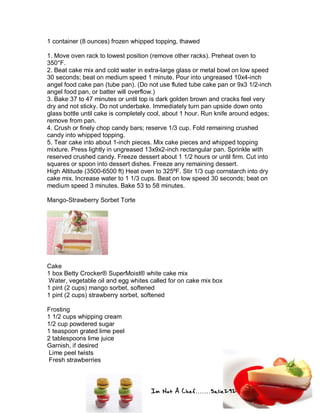 Im Not A Chef.......Salie292
1 container (8 ounces) frozen whipped topping, thawed
1. Move oven rack to lowest position (remove other racks). Preheat oven to
350°F.
2. Beat cake mix and cold water in extra-large glass or metal bowl on low speed
30 seconds; beat on medium speed 1 minute. Pour into ungreased 10x4-inch
angel food cake pan (tube pan). (Do not use fluted tube cake pan or 9x3 1/2-inch
angel food pan, or batter will overflow.)
3. Bake 37 to 47 minutes or until top is dark golden brown and cracks feel very
dry and not sticky. Do not underbake. Immediately turn pan upside down onto
glass bottle until cake is completely cool, about 1 hour. Run knife around edges;
remove from pan.
4. Crush or finely chop candy bars; reserve 1/3 cup. Fold remaining crushed
candy into whipped topping.
5. Tear cake into about 1-inch pieces. Mix cake pieces and whipped topping
mixture. Press lightly in ungreased 13x9x2-inch rectangular pan. Sprinkle with
reserved crushed candy. Freeze dessert about 1 1/2 hours or until firm. Cut into
squares or spoon into dessert dishes. Freeze any remaining dessert.
High Altitude (3500-6500 ft) Heat oven to 325ºF. Stir 1/3 cup cornstarch into dry
cake mix. Increase water to 1 1/3 cups. Beat on low speed 30 seconds; beat on
medium speed 3 minutes. Bake 53 to 58 minutes.
Mango-Strawberry Sorbet Torte
Cake
1 box Betty Crocker® SuperMoist® white cake mix
Water, vegetable oil and egg whites called for on cake mix box
1 pint (2 cups) mango sorbet, softened
1 pint (2 cups) strawberry sorbet, softened
Frosting
1 1/2 cups whipping cream
1/2 cup powdered sugar
1 teaspoon grated lime peel
2 tablespoons lime juice
Garnish, if desired
Lime peel twists
Fresh strawberries
 