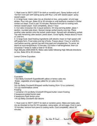 Im Not A Chef.......Salie292
1. Heat oven to 350°F (325°F for dark or nonstick pan). Spray bottom only of
15x10x1-inch pan with baking spray with flour. Line with waxed paper; spray
waxed paper.
2. In large bowl, make cake mix as directed on box, using water, oil and egg
whites. Pour into pan. Bake 20 to 30 minutes or until toothpick inserted in center
comes out clean. Cool in pan 10 minutes. Remove from pan to cooling rack;
remove waxed paper. Cool completely, about 1 hour.
3. Cut cake crosswise into 3 equal sections. On long serving platter, place 1
section, rounded side down. Spread mango sorbet evenly over top. Place
another cake section onto the sorbet; press down. Spread with strawberry sorbet.
Top with remaining cake section; press down. Cover lightly; freeze about 2 hours
or until firm.
4. In large bowl, beat frosting ingredients with electric mixer on high speed until
stiff peaks form. Frost sides and top of torte. Freeze about 1 hour or until firm.
Just before serving, garnish top with lime peel and strawberries. To serve, let
stand at room temperature 10 minutes. Cut torte in half lengthwise, then cut
crosswise 7 times to make a total of 16 slices.
High Altitude (3500-6500 ft): Make cake batter following High Altitude directions
on box. Bake 20 to 30 minutes.
Lemon Crème Cupcakes
Cupcakes
1 box Betty Crocker® SuperMoist® yellow or lemon cake mix
Water, vegetable oil and eggs called for on cake mix box
Filling
3/4 cup Betty Crocker® Whipped vanilla frosting (from 12-oz container)
1/2 cup marshmallow creme
Frosting
1 container (12 oz) Betty Crocker® Whipped butter cream frosting
2 teaspoons grated lemon peel
4 teaspoons fresh lemon juice
1/4 cup Betty Crocker® star decors
1. Heat oven to 350°F (325°F for dark or nonstick pans). Make and bake cake
mix as directed on box for 24 cupcakes, using water, oil and eggs. Cool in pans
10 minutes; remove from pans to cooling racks. Cool completely, about 30
minutes.
 