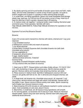Im Not A Chef.......Salie292
2. By slowly spinning end of round handle of wooden spoon back and forth, make
deep, 3/4-inch-wide indentation in center of top of each cupcake, not quite to
bottom (wiggle end of spoon in cupcake to make opening large enough).
3. In small bowl, mix filling ingredients. Spoon into small resealable food-storage
plastic bag; seal bag. Cut 3/8-inch tip off one bottom corner of bag. Insert tip of
bag into opening in each cupcake; squeeze bag to fill opening.
4. In medium bowl, stir together 1 container butter cream frosting, the lemon peel
and lemon juice. Frost cupcakes. Sprinkle with stars.
High Altitude (3500-6500 ft): Follow High Altitude directions for cupcakes on cake
mix box.
Supreme Fruit and Nut Brownie Dessert
Brownie
2 jars (10 ounces each) maraschino cherries with stems, drained and 1 cup juice
reserved
1 cup shredded coconut
2 tablespoons coconut milk (not cream of coconut)
1 cup sliced almonds
2 boxes Betty Crocker® Supreme dark chocolate brownie mix (with dark
chocolate syrup pouch)
3/4 cup vegetable oil
2 teaspoons almond extract
5 eggs, slightly beaten
Additional sliced almonds, if desired
Coconut Icing
1 cup Betty Crocker® Whipped vanilla frosting
1/4 cup coconut milk (not cream of coconut)
1. Heat oven to 350°F. Grease bottom and sides of jelly roll pan, 15 1/2x10 1/2x1
inch, with shortening or spray with cooking spray. Set 24 cherries aside for
garnish. Remove stems and coarsely chop remaining cherries; set aside.
2. Place coconut in medium bowl. Sprinkle 2 tablespoons coconut milk over
coconut; stir gently with fork to mix. Stir in almonds and chopped cherries; set
aside.
3. In large bowl, stir brownie mix, chocolate syrup pouch, oil, reserved 1 cup
cherry juice, almond extract and eggs with spoon until blended. Spread half of
the batter in pan. Spoon coconut mixture evenly over batter. Spoon remaining
half of batter over coconut mixture to cover.
4. Bake brownies 40 to 50 minutes or until toothpick inserted in center comes out
clean. Cool completely on wire rack, about 3 hours.
5. Meanwhile, in small bowl, stir all Coconut Icing ingredients until smooth.
6. For serving pieces, cut brownies into 6 rows by 4 rows. Place on individual
dessert plates. Spoon icing over each serving. Garnish each with cherry and
additional sliced almonds.
 