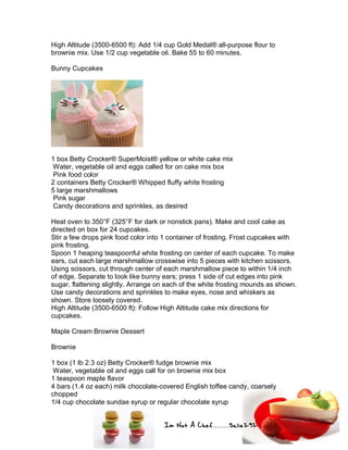 Im Not A Chef.......Salie292
High Altitude (3500-6500 ft): Add 1/4 cup Gold Medal® all-purpose flour to
brownie mix. Use 1/2 cup vegetable oil. Bake 55 to 60 minutes.
Bunny Cupcakes
1 box Betty Crocker® SuperMoist® yellow or white cake mix
Water, vegetable oil and eggs called for on cake mix box
Pink food color
2 containers Betty Crocker® Whipped fluffy white frosting
5 large marshmallows
Pink sugar
Candy decorations and sprinkles, as desired
Heat oven to 350°F (325°F for dark or nonstick pans). Make and cool cake as
directed on box for 24 cupcakes.
Stir a few drops pink food color into 1 container of frosting. Frost cupcakes with
pink frosting.
Spoon 1 heaping teaspoonful white frosting on center of each cupcake. To make
ears, cut each large marshmallow crosswise into 5 pieces with kitchen scissors.
Using scissors, cut through center of each marshmallow piece to within 1/4 inch
of edge. Separate to look like bunny ears; press 1 side of cut edges into pink
sugar, flattening slightly. Arrange on each of the white frosting mounds as shown.
Use candy decorations and sprinkles to make eyes, nose and whiskers as
shown. Store loosely covered.
High Altitude (3500-6500 ft): Follow High Altitude cake mix directions for
cupcakes.
Maple Cream Brownie Dessert
Brownie
1 box (1 lb 2.3 oz) Betty Crocker® fudge brownie mix
Water, vegetable oil and eggs call for on brownie mix box
1 teaspoon maple flavor
4 bars (1.4 oz each) milk chocolate-covered English toffee candy, coarsely
chopped
1/4 cup chocolate sundae syrup or regular chocolate syrup
 