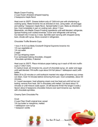 Im Not A Chef.......Salie292
Maple Cream Frosting
2 cups frozen (thawed) whipped topping
2 teaspoons maple flavor
Heat oven to 350ºF. Grease bottom only of 13x9-inch pan with shortening or
cooking spray. Make brownie mix as directed on box, using water, oil and eggs
and adding 1 teaspoon maple flavor. Spread batter in pan. Bake as directed on
box. Cool completely in pan on cooling rack, about 1 hour.
Meanwhile, mix Maple Cream Frosting ingredients until well blended; refrigerate.
Spread frosting over cooled brownies. Cover and refrigerate until serving.
Cut dessert into 4 rows by 3 rows. Sprinkle each serving with chopped candy
bars; drizzle with syrup. Store covered in refrigerator.
Chocolate Truffle Brownie Cups
1 box (1 lb 6.5 oz) Betty Crocker® Original Supreme brownie mix
1/3 cup vegetable oil
1/4 cup water
2 eggs
2/3 cup whipping cream
6 oz semisweet baking chocolate, chopped
Chocolate sprinkles, if desired
Heat oven to 350°F. Place miniature paper baking cup in each of 48 mini muffin
cups (1 3/4x1 inch).
In medium bowl, stir brownie mix, pouch of chocolate syrup, oil, water and eggs
until well blended. Fill muffin cups about 3/4 full (about 1 tablespoon each) with
batter.
Bake 20 to 22 minutes or until toothpick inserted into edge of brownie cup comes
out clean. Cool 10 minutes before removing from pan. Cool completely, about 30
minutes.
In 1-quart saucepan, heat whipping cream over low heat just until hot but not
boiling; remove from heat. Stir in chocolate until melted. Let stand about 15
minutes or until mixture coats spoon. (It will become firmer the longer it cools.)
Spoon about 2 teaspoons chocolate mixture over each brownie cup. Sprinkle
with chocolate sprinkles.
Creamy Dark Chocolate Pie
Crust
2 cups Fiber One® original bran cereal
1/4 cup butter or margarine, melted
1 tablespoon corn syrup
1 teaspoon vanilla
 