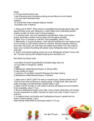 Im Not A Chef.......Salie292
Filling
2 1/4 cups fat-free (skim) milk
1 box (6-serving size) chocolate pudding and pie filling mix (not instant)
1 1/2 cups dark chocolate chips
Topping
1/2 cup fat-free frozen whipped topping, thawed
Chocolate curls, if desired
1. Heat oven to 350°F. Place cereal in resealable food-storage plastic bag; seal
bag and finely crush with rolling pin or meat mallet until it resembles graham
cracker crumbs (or finely crush in food processor).
2. In medium bowl, mix crust ingredients until blended. Press crust mixture
evenly and firmly in bottom and up sides of 9-inch glass pie plate.
3. Bake 10 to 12 minutes or until firm. Cool completely, about 1 hour.
4. Meanwhile, in 2-quart saucepan, cook milk and pudding mix over medium heat
5 to 8 minutes or until mixture comes to a full boil, stirring constantly. Remove
from heat. Add chips; stir until chips are melted and smooth. Pour into medium
bowl; cover surface of pudding with plastic wrap. Refrigerate about 2 hours or
until cold.
5. Spoon and spread pudding evenly into crust. Refrigerate at least 4 hours until
set. Top each serving with whipped topping and chocolate curl.
Mud Slide Ice-Cream Cake
1 box Betty Crocker® SuperMoist® chocolate fudge cake mix
1/2 cup butter or margarine, melted
2 eggs
2 tablespoons coffee-flavored liqueur or strong coffee
4 cups vanilla ice cream
1 container (12 oz) Betty Crocker® Whipped chocolate frosting
2 tablespoons coffee-flavored liqueur, if desired
1. Heat oven to 350°F (325°F for dark or nonstick pan). Grease bottom only of
13x9-inch pan with shortening or cooking spray. In large bowl, beat cake mix,
butter and eggs until well blended. Spread batter in pan.
2. Bake 19 to 24 minutes or until center is set (top will appear dry and cracked).
Cool completely, about 1 hour..
3. Brush 2 tablespoons liqueur over cake. Let ice cream stand about 15 minutes
at room temperature to soften. Spread ice cream over cake. Freeze 3 hours or
until firm.
4. In medium bowl, mix frosting and 2 tablespoons liqueur; spread over ice
cream. Freeze at least 1 hour.
High Altitude (3500-6500 ft): Decrease butter to 1/3 cup.
 