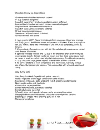 Im Not A Chef.......Salie292
Chocolate-Cherry Ice-Cream Cake
16 creme-filled chocolate sandwich cookies
1/4 cup butter or margarine
1 quart (4 cups) cherry or cherry vanilla ice cream, softened
8 creme-filled chocolate sandwich cookies, coarsely chopped
1 cup miniature semisweet chocolate chips
1 quart (4 cups) vanilla ice cream, softened
1/2 cup fudge ice-cream sauce
Sweetened whipped cream, if desired
12 fresh cherries with stems
1. Heat oven to 350ºF. Place 16 cookies in food processor. Cover and process
until finely ground. Add butter; cover and process until mixed. Press in springform
pan, 9x3 inches. Bake 8 to 10 minutes or until firm. Cool completely, about 30
minutes.
2. Wrap outside of springform pan with foil. Spread cherry ice cream over cooled
crust. Freeze 30 minutes.
3. Sprinkle chopped cookies and 1/2 cup of the chocolate chips over cherry ice
cream; press slightly. Spread vanilla ice cream over top. Drop fudge sauce over
ice cream in small spoonfuls; swirl slightly into ice cream. Sprinkle with remaining
1/2 cup chocolate chips; press slightly. Freeze about 8 hours until firm.
4. To serve, let stand at room temperature 5 to 10 minutes. Carefully remove
side of pan. Cut dessert into wedges. Top each wedge with whipped cream and
cherry.
Easy Bunny Cake
1 box Betty Crocker® SuperMoist® yellow cake mix
Water, vegetable oil and eggs called for on cake mix box
2 containers (1 lb each) Betty Crocker® Rich & Creamy vanilla frosting
Neon purple and/or pink food color
Construction paper (inedible)
2 small marshmallows, cut in half, flattened
2 small jelly beans, cut in half
2 (5-inch) strips rainbow-colored sour candy, separated into strips
2 large jelly beans or candy-coated chocolate-covered peanut candies
2 rectangular-shaped white chewing gum, cut in half
2 large marshmallows
 
