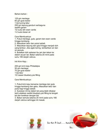 Im Not A Chef.......Salie292
Bahan-bahan :
125 gm mentega
60 gm gula kastor
1 biji kuning telur
250 gm tepung gandum serbaguna
sedikit garam
1/2 sudu teh esen vanila
1-2 sudu besar air
Cara Membuatnya:
1. Pukul mentega, gula, garam dan esen vanila
hingga kembang.
2. Masukkan telur dan pukul sebati.
3. Masukkan tepung dan gaul hingga menjadi doh
yang lembut. Jika agak kering, tambahkan air dan
uli semula.
4. Bulatkan doh sebesar ibu jari dan tekan ke
dalam acuan tat. Bakar selama 20 minit pada
suhu 180 darjah celcius.
Inti Krim Keju :
250 gm krim keju Philadelpia
50 gm mentega
70 gm gula kastor
1 biji telur
1/2 cawan bluebery pie filling
Cara Membuatnya :
1. Pukul krim keju bersama mentega dan gula
hingga kembang dan gebu. Masukkan telur dan
pukul lagi hingga sebati.
2. Sudukan inti ke dalam tat yang telah dibakar
tadi.Letakkan sedikit bluebery pie filling ke tengah
tat dan lorekkan dengan lidi.
3. Bakar semula selama 20 minit pada suhu 180
darjah celcius sehingga inti masak.
 