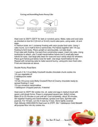 Im Not A Chef.......Salie292
Heat oven to 350°F (325°F for dark or nonstick pans). Make, bake and cool cake
as directed on box for 2 (8-inch or 9-inch) round cake pans, using water, oil and
eggs.
In medium bowl, tint 1 container frosting with neon purple food color. Using 1
cake round, cut in half to form 2 semicircles. Put halves together with 1/4 cup
frosting to form body. Place upright on serving plate, cut side down.
Frost cake with frosting. Cut ears from construction paper; insert into cake. Using
toothpicks to attach, use 2 small marshmallow halves and 2 small jelly bean
halves for eyes. Use large jelly bean for nose and sour candy strips for whiskers.
Place gum halves just below nose for teeth. Use large marshmallow for tail.
Repeat with remaining cake to make second bunny, using pink neon food color.
Frost and decorate as above.
Double Rocky Road Bars
1 pouch (1 lb 1.5 oz) Betty Crocker® double chocolate chunk cookie mix
1/4 cup vegetable oil
2 tablespoons water
1 egg
1/2 tub (16-ounce size) Betty Crocker® Rich & Creamy chocolate ready-to-
spread frosting (1 cup)
1/3 cup miniature marshmallow
1 tablespoon chopped peanuts, if desired
Heat oven to 350ºF Stir cookie mix, oil, water and egg in medium bowl with
spoon until dough forms. Press in ungreased square pan, 8x8x2 inches.
Bake 20 to 25 minutes or just until set. Cool completely, about 30 minutes.
Stir together frosting and marshmallows; spread over bars. Sprinkle with
peanuts. For 16 bars, cut into 4 rows by 4 rows. Store tightly covered.
High Altitude (3500-6500 ft) Heat oven to 375ºF. Stir 1 tablespoon Gold Medal®
all-purpose flour into dry cookie mix.
 