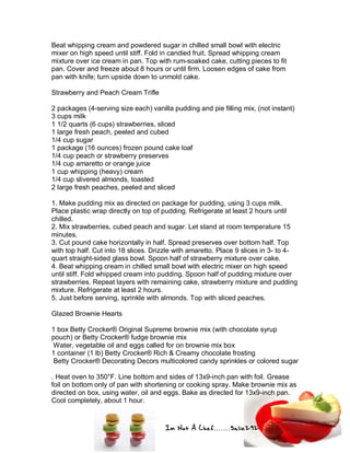 Im Not A Chef.......Salie292
Beat whipping cream and powdered sugar in chilled small bowl with electric
mixer on high speed until stiff. Fold in candied fruit. Spread whipping cream
mixture over ice cream in pan. Top with rum-soaked cake, cutting pieces to fit
pan. Cover and freeze about 8 hours or until firm. Loosen edges of cake from
pan with knife; turn upside down to unmold cake.
Strawberry and Peach Cream Trifle
2 packages (4-serving size each) vanilla pudding and pie filling mix, (not instant)
3 cups milk
1 1/2 quarts (6 cups) strawberries, sliced
1 large fresh peach, peeled and cubed
1/4 cup sugar
1 package (16 ounces) frozen pound cake loaf
1/4 cup peach or strawberry preserves
1/4 cup amaretto or orange juice
1 cup whipping (heavy) cream
1/4 cup slivered almonds, toasted
2 large fresh peaches, peeled and sliced
1. Make pudding mix as directed on package for pudding, using 3 cups milk.
Place plastic wrap directly on top of pudding. Refrigerate at least 2 hours until
chilled.
2. Mix strawberries, cubed peach and sugar. Let stand at room temperature 15
minutes.
3. Cut pound cake horizontally in half. Spread preserves over bottom half. Top
with top half. Cut into 18 slices. Drizzle with amaretto. Place 9 slices in 3- to 4-
quart straight-sided glass bowl. Spoon half of strawberry mixture over cake.
4. Beat whipping cream in chilled small bowl with electric mixer on high speed
until stiff. Fold whipped cream into pudding. Spoon half of pudding mixture over
strawberries. Repeat layers with remaining cake, strawberry mixture and pudding
mixture. Refrigerate at least 2 hours.
5. Just before serving, sprinkle with almonds. Top with sliced peaches.
Glazed Brownie Hearts
1 box Betty Crocker® Original Supreme brownie mix (with chocolate syrup
pouch) or Betty Crocker® fudge brownie mix
Water, vegetable oil and eggs called for on brownie mix box
1 container (1 lb) Betty Crocker® Rich & Creamy chocolate frosting
Betty Crocker® Decorating Decors multicolored candy sprinkles or colored sugar
. Heat oven to 350°F. Line bottom and sides of 13x9-inch pan with foil. Grease
foil on bottom only of pan with shortening or cooking spray. Make brownie mix as
directed on box, using water, oil and eggs. Bake as directed for 13x9-inch pan.
Cool completely, about 1 hour.
 