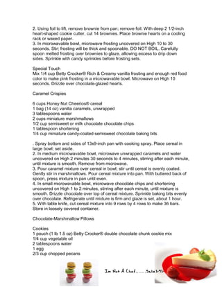 Im Not A Chef.......Salie292
2. Using foil to lift, remove brownie from pan; remove foil. With deep 2 1/2-inch
heart-shaped cookie cutter, cut 14 brownies. Place brownie hearts on a cooling
rack or waxed paper.
3. In microwavable bowl, microwave frosting uncovered on High 10 to 30
seconds. Stir; frosting will be thick and spoonable. DO NOT BOIL. Carefully
spoon melted frosting over brownies to glaze, allowing excess to drip down
sides. Sprinkle with candy sprinkles before frosting sets.
Special Touch
Mix 1/4 cup Betty Crocker® Rich & Creamy vanilla frosting and enough red food
color to make pink frosting in a microwavable bowl. Microwave on High 10
seconds. Drizzle over chocolate-glazed hearts.
Caramel Crispies
6 cups Honey Nut Cheerios® cereal
1 bag (14 oz) vanilla caramels, unwrapped
3 tablespoons water
2 cups miniature marshmallows
1/2 cup semisweet or milk chocolate chocolate chips
1 tablespoon shortening
1/4 cup miniature candy-coated semisweet chocolate baking bits
. Spray bottom and sides of 13x9-inch pan with cooking spray. Place cereal in
large bowl; set aside.
2. In medium microwavable bowl, microwave unwrapped caramels and water
uncovered on High 2 minutes 30 seconds to 4 minutes, stirring after each minute,
until mixture is smooth. Remove from microwave.
3. Pour caramel mixture over cereal in bowl; stir until cereal is evenly coated.
Gently stir in marshmallows. Pour cereal mixture into pan. With buttered back of
spoon, press mixture in pan until even.
4. In small microwavable bowl, microwave chocolate chips and shortening
uncovered on High 1 to 2 minutes, stirring after each minute, until mixture is
smooth. Drizzle chocolate over top of cereal mixture. Sprinkle baking bits evenly
over chocolate. Refrigerate until mixture is firm and glaze is set, about 1 hour.
5. With table knife, cut cereal mixture into 9 rows by 4 rows to make 36 bars.
Store in loosely covered container.
Chocolate-Marshmallow Pillows
Cookies
1 pouch (1 lb 1.5 oz) Betty Crocker® double chocolate chunk cookie mix
1/4 cup vegetable oil
2 tablespoons water
1 egg
2/3 cup chopped pecans
 