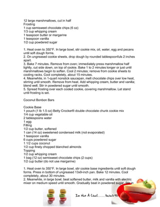 Im Not A Chef.......Salie292
12 large marshmallows, cut in half
Frosting
1 cup semisweet chocolate chips (6 oz)
1/3 cup whipping cream
1 teaspoon butter or margarine
1 teaspoon vanilla
1/2 cup powdered sugar
1. Heat oven to 350°F. In large bowl, stir cookie mix, oil, water, egg and pecans
until soft dough forms.
2. On ungreased cookie sheets, drop dough by rounded tablespoonfuls 2 inches
apart.
3. Bake 7 minutes. Remove from oven; immediately press marshmallow half
lightly, cut side down, on top of cookie. Bake 1 to 2 minutes longer or just until
marshmallows begin to soften. Cool 2 minutes; remove from cookie sheets to
cooling racks. Cool completely, about 15 minutes.
4. Meanwhile, in 1-quart nonstick saucepan, melt chocolate chips over low heat,
stirring until smooth. Remove from heat. Add whipping cream, butter and vanilla;
blend well. Stir in powdered sugar until smooth.
5. Spread frosting over each cooled cookie, covering marshmallow. Let stand
until frosting is set.
Coconut Bonbon Bars
Cookie Base
1 pouch (1 lb 1.5 oz) Betty Crocker® double chocolate chunk cookie mix
1/4 cup vegetable oil
2 tablespoons water
1 egg
Filling
1/2 cup butter, softened
1 can (14 oz) sweetened condensed milk (not evaporated)
1 teaspoon vanilla
6 cups powdered sugar
1 1/2 cups coconut
1/2 cup finely chopped blanched almonds
Topping
1/2 cup whipping cream
1 bag (12 oz) semisweet chocolate chips (2 cups)
1/2 cup butter (do not use margarine)
1. Heat oven to 350°F. In large bowl, stir cookie base ingredients until soft dough
forms. Press in bottom of ungreased 13x9-inch pan. Bake 12 minutes. Cool
completely, about 30 minutes.
2. Meanwhile, in large bowl, beat softened butter, milk and vanilla with electric
mixer on medium speed until smooth. Gradually beat in powdered sugar. Stir in
 