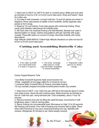 Im Not A Chef.......Salie292
1. Heat oven to 350°F (or 325°F for dark or nonstick pans). Make and cool cake
as directed on box for 2 (8- or 9-inch) round cake pans. Wrap and freeze 1 layer
for a later use.
2. Cut cake in half crosswise; cut each half into 1/3 and 2/3 pieces (as shown in
diagram). Place cake pieces on platter to form butterfly. Gently separate cake
pieces to form wings.
3. Reserve 1/2 cup frosting. Frost cake pieces with remaining frosting. Place
candy stick between cake pieces for butterfly body.
4. Stir food color into reserved frosting until well blended. Spread over cake in
desired pattern on wings. Outline wing patterns with gel. Sprinkle with sugar
crystals. Place jelly beans on corners of wings. Decorate butterfly with candy
decorations.
High Altitude (3500-6500 ft): Follow High Altitude directions on cake mix box for
8-inch or 9-inch round cake pans.
Candy-Topped Brownie Torte
1 box Betty Crocker® Supreme triple chunk brownie mix
Water, vegetable oil and eggs called for on brownie mix box
1 container Betty Crocker® Rich & Creamy chocolate frosting
1/2 cup coarsely chopped chocolate-covered peanut butter cup candies
1. Heat oven to 350°F. Line 13x9-inch pan with foil so foil extends about 2 inches
over sides of pan. Spray foil with cooking spray. Make brownies as directed on
box for 13x9-inch pan, using foil-lined pan. Cool completely, about 1 hour 30
minutes.
2. Remove brownie from pan by lifting foil; peel foil away. Cut brownie in half
lengthwise; place 1 half on serving plate.
3. Spoon frosting into microwavable bowl. Microwave on High 15 to 20 seconds.
Stir frosting until smooth. Pour half of frosting over brownie half on plate. Place
other half of brownie on top; pour remaining frosting over top. Sprinkle with
candies. Refrigerate 30 minutes to set. Store loosely covered.
 