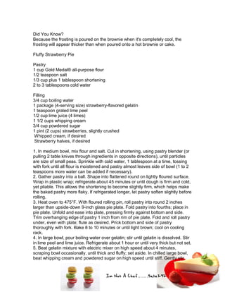 Im Not A Chef.......Salie292
Did You Know?
Because the frosting is poured on the brownie when it's completely cool, the
frosting will appear thicker than when poured onto a hot brownie or cake.
Fluffy Strawberry Pie
Pastry
1 cup Gold Medal® all-purpose flour
1/2 teaspoon salt
1/3 cup plus 1 tablespoon shortening
2 to 3 tablespoons cold water
Filling
3/4 cup boiling water
1 package (4-serving size) strawberry-flavored gelatin
1 teaspoon grated lime peel
1/2 cup lime juice (4 limes)
1 1/2 cups whipping cream
3/4 cup powdered sugar
1 pint (2 cups) strawberries, slightly crushed
Whipped cream, if desired
Strawberry halves, if desired
1. In medium bowl, mix flour and salt. Cut in shortening, using pastry blender (or
pulling 2 table knives through ingredients in opposite directions), until particles
are size of small peas. Sprinkle with cold water, 1 tablespoon at a time, tossing
with fork until all flour is moistened and pastry almost leaves side of bowl (1 to 2
teaspoons more water can be added if necessary).
2. Gather pastry into a ball. Shape into flattened round on lightly floured surface.
Wrap in plastic wrap; refrigerate about 45 minutes or until dough is firm and cold,
yet pliable. This allows the shortening to become slightly firm, which helps make
the baked pastry more flaky. If refrigerated longer, let pastry soften slightly before
rolling.
3. Heat oven to 475°F. With floured rolling pin, roll pastry into round 2 inches
larger than upside-down 9-inch glass pie plate. Fold pastry into fourths; place in
pie plate. Unfold and ease into plate, pressing firmly against bottom and side.
Trim overhanging edge of pastry 1 inch from rim of pie plate. Fold and roll pastry
under, even with plate; flute as desired. Prick bottom and side of pastry
thoroughly with fork. Bake 8 to 10 minutes or until light brown; cool on cooling
rack.
4. In large bowl, pour boiling water over gelatin; stir until gelatin is dissolved. Stir
in lime peel and lime juice. Refrigerate about 1 hour or until very thick but not set.
5. Beat gelatin mixture with electric mixer on high speed about 4 minutes,
scraping bowl occasionally, until thick and fluffy; set aside. In chilled large bowl,
beat whipping cream and powdered sugar on high speed until stiff. Gently stir
 