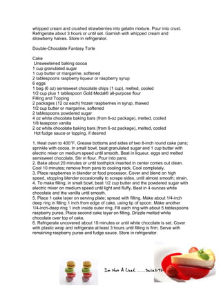 Im Not A Chef.......Salie292
whipped cream and crushed strawberries into gelatin mixture. Pour into crust.
Refrigerate about 3 hours or until set. Garnish with whipped cream and
strawberry halves. Store in refrigerator.
Double-Chocolate Fantasy Torte
Cake
Unsweetened baking cocoa
1 cup granulated sugar
1 cup butter or margarine, softened
2 tablespoons raspberry liqueur or raspberry syrup
6 eggs
1 bag (6 oz) semisweet chocolate chips (1 cup), melted, cooled
1/2 cup plus 1 tablespoon Gold Medal® all-purpose flour
Filling and Topping
2 packages (12 oz each) frozen raspberries in syrup, thawed
1/2 cup butter or margarine, softened
2 tablespoons powdered sugar
4 oz white chocolate baking bars (from 6-oz package), melted, cooled
1/8 teaspoon vanilla
2 oz white chocolate baking bars (from 6-oz package), melted, cooled
Hot fudge sauce or topping, if desired
1. Heat oven to 400°F. Grease bottoms and sides of two 8-inch round cake pans;
sprinkle with cocoa. In small bowl, beat granulated sugar and 1 cup butter with
electric mixer on medium speed until smooth. Beat in liqueur, eggs and melted
semisweet chocolate. Stir in flour. Pour into pans.
2. Bake about 20 minutes or until toothpick inserted in center comes out clean.
Cool 10 minutes; remove from pans to cooling rack. Cool completely.
3. Place raspberries in blender or food processor. Cover and blend on high
speed, stopping blender occasionally to scrape sides, until almost smooth; strain.
4. To make filling, in small bowl, beat 1/2 cup butter and the powdered sugar with
electric mixer on medium speed until light and fluffy. Beat in 4 ounces white
chocolate and the vanilla until smooth.
5. Place 1 cake layer on serving plate; spread with filling. Make about 1/4-inch
deep ring in filling 1 inch from edge of cake, using tip of spoon. Make another
1/4-inch-deep ring 1 inch inside outer ring. Fill each ring with about 5 tablespoons
raspberry puree. Place second cake layer on filling. Drizzle melted white
chocolate over top of cake.
6. Refrigerate uncovered about 10 minutes or until white chocolate is set. Cover
with plastic wrap and refrigerate at least 3 hours until filling is firm. Serve with
remaining raspberry puree and fudge sauce. Store in refrigerator.
 