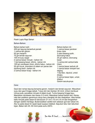 Im Not A Chef.......Salie292
Pastri Lapis Raja Sehari
Bahan-Bahan:
Bahan-bahan kulit :
450 gm tepung berserbuk penaik
1 camca teh garam
50 gm marjerin
75 gm lemak sayuran
100 ml susu segar
2 camca besar minyak - bahan inti
1 biji bawang besar, dihiris - bahan inti
100 gm cendawan tiram, dihiris halus - bahan inti
50 gm fucuk, direndam di dalam air panas dan
dipotong kecil - bahan inti
2 camca besar kicap - bahan inti
Bahan-bahan inti :
1 camca besar perahan
limau nipis
2 ulas bawang putih,
dicincang halus
25 gm walnut, dicincang
kasar
¼ camca teh serbuk lada
hitam
1 camca besar serbuk cili
1 camca besar rempah kari
daging
1 biji telur, dipukul, untuk
disapu
2 camca besar bijan, untuk
ditabur
Garam secukupnya
Cara:
Gaul dan ramas tepung bersama garam, marjerin dan lemak sayuran. Masukkan
susu dan gaul hingga sebati. Tutup doh dan biarkan 30 minit. Untuk membuat
intinya pula, panaskan minyak di dalam kuali. Tumis bawang hingga layu.
Masukkan cendawan dan kacau 2-3 minit. Masukkan bahan-bahan lain. Kacau
rata dan pastikan garamnya cukup baru diangkat inti dan disejukkan. Alas kertas
kalis minyak pada dasar tin berukuran 21 cm x 10 cm x 6 cm dan lengserkan
dengan sedikit mentega. Bulat-bulatkan sedikit doh sebesar guli dan isikan inti.
Atur ia pada dasar tin rapat-rapat supaya melekat. Sapukan telur dan taburkan
bijan. Bakar doh 45 -50 minit pada suhu 200'C.
 