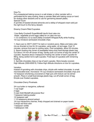 Im Not A Chef.......Salie292
How-To:
Put unsweetened baking cocoa in a salt shaker or other canister with a
perforated lid for easy dusting. Keep a canister filled with baking cocoa on hand
for dusting other desserts and to use for garnishing dessert plates.
Special Touch:
A sprinkle of toasted slivered almonds and a dollop of whipped cream add just
the right touch to this fancy dessert.
Dreamy Cream-Filled Cupcakes
1 box Betty Crocker® SuperMoist® devil's food cake mix
Water, vegetable oil and eggs called for on cake mix box
1 1/2 containers (12 oz each) Betty Crocker® Whipped fluffy white frosting
1/2 cup miniature semisweet chocolate chips
1. Heat oven to 350°F (325°F for dark or nonstick pans). Make and bake cake
mix as directed on box for 24 cupcakes, using water, oil and eggs. Cool 10
minutes; remove from pan to cooling racks. Cool completely, about 30 minutes.
2. Spoon frosting into corner of resealable heavy-duty food-storage plastic bag.
Cut about 1/4 inch off corner of bag. Gently push cut corner of bag into center of
cupcake. Squeeze about 2 teaspoons frosting into center of each cupcake for
filling, being careful not to split cupcake. Frost tops of cupcakes with remaining
frosting.
3. Sprinkle chocolate chips on top of each cupcake. Store loosely covered.
High Altitude (3500-6500 ft): Follow High Altitude directions on box for cupcakes.
Variation
Instead of sprinkling with chocolate chips, drizzle with melted chocolate. In small
microwavable bowl, microwave 1/4 cup miniature semisweet chocolate chips and
1/2 teaspoon shortening uncovered on High just until mixture can be stirred
smooth. Place in small food-storage plastic bag; cut off small corner of bag.
Drizzle over frosted cupcakes.
Chocolate-Cherry Pinwheels
3/4 cup butter or margarine, softened
1 cup sugar
2 eggs
3 cups Gold Medal® all-purpose flour
1 teaspoon baking powder
1/2 teaspoon salt
1 1/2 teaspoons almond extract
1/4 cup maraschino cherries, finely chopped and drained on paper towels
3 drops red food color
1 teaspoon vanilla
1 tablespoon milk
 