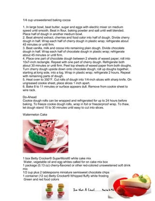 Im Not A Chef.......Salie292
1/4 cup unsweetened baking cocoa
1. In large bowl, beat butter, sugar and eggs with electric mixer on medium
speed until smooth. Beat in flour, baking powder and salt until well blended.
Place half of dough in another medium bowl.
2. Beat almond extract, cherries and food color into half of dough. Divide cherry
dough in half. Wrap each half of cherry dough in plastic wrap; refrigerate about
45 minutes or until firm.
3. Beat vanilla, milk and cocoa into remaining plain dough. Divide chocolate
dough in half. Wrap each half of chocolate dough in plastic wrap; refrigerate
about 45 minutes or until firm.
4. Place one part of chocolate dough between 2 sheets of waxed paper; roll into
10x7-inch rectangle. Repeat with one part of cherry dough. Refrigerate both
about 30 minutes or until firm. Peel top sheets of waxed paper from both doughs.
Turn cherry dough upside down onto chocolate dough; roll up doughs together,
starting at long side, into a log. Wrap in plastic wrap; refrigerate 2 hours. Repeat
with remaining parts of dough.
5. Heat oven to 350°F. Cut rolls of dough into 1/4-inch slices with sharp knife. On
ungreased cookie sheet, place slices 1 inch apart.
6. Bake 8 to 11 minutes or surface appears dull. Remove from cookie sheet to
wire rack.
Do-Ahead
Cookie dough rolls can be wrapped and refrigerated for up to 24 hours before
baking. To freeze cookie dough rolls, wrap in foil or freezerproof wrap. To thaw,
let dough stand 15 to 30 minutes until easy to cut into slices.
Watermelon Cake
1 box Betty Crocker® SuperMoist® white cake mix
Water, vegetable oil and egg whites called for on cake mix box
1 package (0.13 oz) cherry-flavored or other red-colored unsweetened soft drink
mix
1/2 cup plus 2 tablespoons miniature semisweet chocolate chips
1 container (12 oz) Betty Crocker® Whipped fluffy white frosting
Green and red food colors
 