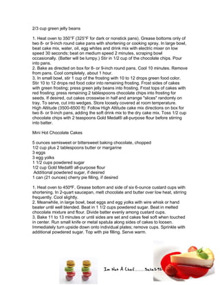 Im Not A Chef.......Salie292
2/3 cup green jelly beans
1. Heat oven to 350°F (325°F for dark or nonstick pans). Grease bottoms only of
two 8- or 9-inch round cake pans with shortening or cooking spray. In large bowl,
beat cake mix, water, oil, egg whites and drink mix with electric mixer on low
speed 30 seconds; beat on medium speed 2 minutes, scraping bowl
occasionally. (Batter will be lumpy.) Stir in 1/2 cup of the chocolate chips. Pour
into pans.
2. Bake as directed on box for 8- or 9-inch round pans. Cool 10 minutes. Remove
from pans. Cool completely, about 1 hour.
3. In small bowl, stir 1 cup of the frosting with 10 to 12 drops green food color.
Stir 10 to 12 drops red food color into remaining frosting. Frost sides of cakes
with green frosting; press green jelly beans into frosting. Frost tops of cakes with
red frosting; press remaining 2 tablespoons chocolate chips into frosting for
seeds. If desired, cut cakes crosswise in half and arrange "slices" randomly on
tray. To serve, cut into wedges. Store loosely covered at room temperature.
High Altitude (3500-6500 ft): Follow High Altitude cake mix directions on box for
two 8- or 9-inch pans, adding the soft drink mix to the dry cake mix. Toss 1/2 cup
chocolate chips with 2 teaspoons Gold Medal® all-purpose flour before stirring
into batter.
Mini Hot Chocolate Cakes
5 ounces semisweet or bittersweet baking chocolate, chopped
1/2 cup plus 2 tablespoons butter or margarine
3 eggs
3 egg yolks
1 1/2 cups powdered sugar
1/2 cup Gold Medal® all-purpose flour
Additional powdered sugar, if desired
1 can (21 ounces) cherry pie filling, if desired
1. Heat oven to 450ºF. Grease bottom and side of six 6-ounce custard cups with
shortening. In 2-quart saucepan, melt chocolate and butter over low heat, stirring
frequently. Cool slightly.
2. Meanwhile, in large bowl, beat eggs and egg yolks with wire whisk or hand
beater until well blended. Beat in 1 1/2 cups powdered sugar. Beat in melted
chocolate mixture and flour. Divide batter evenly among custard cups.
3. Bake 11 to 13 minutes or until sides are set and cakes feel soft when touched
in center. Run small knife or metal spatula along sides of cakes to loosen.
Immediately turn upside down onto individual plates; remove cups. Sprinkle with
additional powdered sugar. Top with pie filling. Serve warm.
 