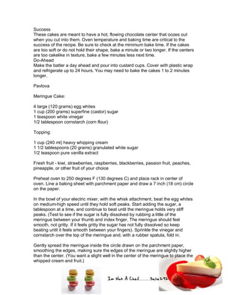 Im Not A Chef.......Salie292
Success
These cakes are meant to have a hot, flowing chocolate center that oozes out
when you cut into them. Oven temperature and baking time are critical to the
success of the recipe. Be sure to check at the minimum bake time. If the cakes
are too soft or do not hold their shape, bake a minute or two longer. If the centers
are too cakelike in texture, bake a few minutes less next time.
Do-Ahead
Make the batter a day ahead and pour into custard cups. Cover with plastic wrap
and refrigerate up to 24 hours. You may need to bake the cakes 1 to 2 minutes
longer.
Pavlova
Meringue Cake:
4 large (120 grams) egg whites
1 cup (200 grams) superfine (castor) sugar
1 teaspoon white vinegar
1/2 tablespoon cornstarch (corn flour)
Topping:
1 cup (240 ml) heavy whipping cream
1 1/2 tablespoons (20 grams) granulated white sugar
1/2 teaspoon pure vanilla extract
Fresh fruit - kiwi, strawberries, raspberries, blackberries, passion fruit, peaches,
pineapple, or other fruit of your choice
Preheat oven to 250 degrees F (130 degrees C) and place rack in center of
oven. Line a baking sheet with parchment paper and draw a 7 inch (18 cm) circle
on the paper.
In the bowl of your electric mixer, with the whisk attachment, beat the egg whites
on medium-high speed until they hold soft peaks. Start adding the sugar, a
tablespoon at a time, and continue to beat until the meringue holds very stiff
peaks. (Test to see if the sugar is fully dissolved by rubbing a little of the
meringue between your thumb and index finger. The meringue should feel
smooth, not gritty. If it feels gritty the sugar has not fully dissolved so keep
beating until it feels smooth between your fingers). Sprinkle the vinegar and
cornstarch over the top of the meringue and, with a rubber spatula, fold in.
Gently spread the meringue inside the circle drawn on the parchment paper,
smoothing the edges, making sure the edges of the meringue are slightly higher
than the center. (You want a slight well in the center of the meringue to place the
whipped cream and fruit.)
 