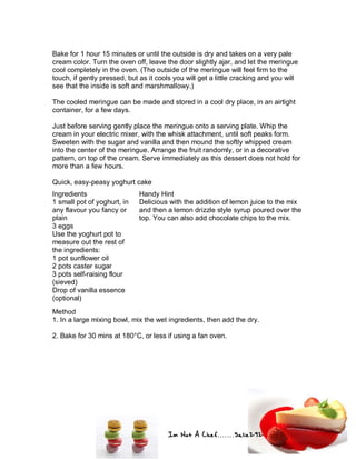 Im Not A Chef.......Salie292
Bake for 1 hour 15 minutes or until the outside is dry and takes on a very pale
cream color. Turn the oven off, leave the door slightly ajar, and let the meringue
cool completely in the oven. (The outside of the meringue will feel firm to the
touch, if gently pressed, but as it cools you will get a little cracking and you will
see that the inside is soft and marshmallowy.)
The cooled meringue can be made and stored in a cool dry place, in an airtight
container, for a few days.
Just before serving gently place the meringue onto a serving plate. Whip the
cream in your electric mixer, with the whisk attachment, until soft peaks form.
Sweeten with the sugar and vanilla and then mound the softly whipped cream
into the center of the meringue. Arrange the fruit randomly, or in a decorative
pattern, on top of the cream. Serve immediately as this dessert does not hold for
more than a few hours.
Quick, easy-peasy yoghurt cake
Ingredients
1 small pot of yoghurt, in
any flavour you fancy or
plain
3 eggs
Use the yoghurt pot to
measure out the rest of
the ingredients:
1 pot sunflower oil
2 pots caster sugar
3 pots self-raising flour
(sieved)
Drop of vanilla essence
(optional)
Handy Hint
Delicious with the addition of lemon juice to the mix
and then a lemon drizzle style syrup poured over the
top. You can also add chocolate chips to the mix.
Method
1. In a large mixing bowl, mix the wet ingredients, then add the dry.
2. Bake for 30 mins at 180°C, or less if using a fan oven.
 